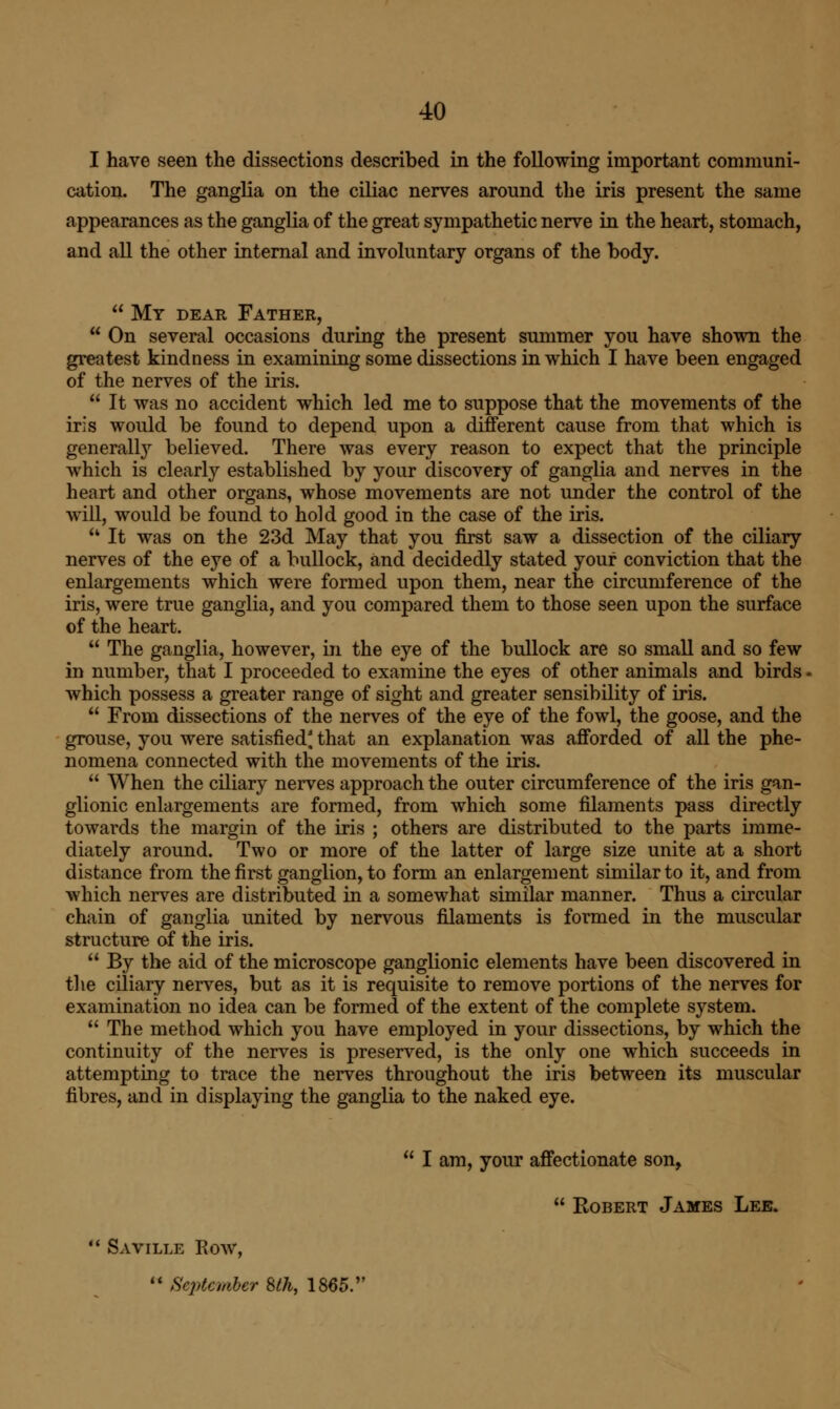 I have seen the dissections described in the following important communi- cation. The ganglia on the ciliac nerves around the iris present the same appearances as the ganglia of the great sympathetic nerve in the heart, stomach, and all the other internal and involuntary organs of the body.  My dear Father,  On several occasions during the present summer you have shown the greatest kindness in examining some dissections in which I have been engaged of the nerves of the iris.  It was no accident which led me to suppose that the movements of the iris would be found to depend upon a different cause from that which is generally believed. There was every reason to expect that the principle which is clearly established by your discovery of ganglia and nerves in the heart and other organs, whose movements are not under the control of the will, would be found to hold good in the case of the iris.  It was on the 23d May that you first saw a dissection of the ciliary nerves of the eye of a bullock, and decidedly stated your conviction that the enlargements which were formed upon them, near the circumference of the iris, were true ganglia, and you compared them to those seen upon the surface of the heart.  The ganglia, however, in the eye of the bullock are so small and so few in number, that I proceeded to examine the eyes of other animals and birds ■ which possess a greater range of sight and greater sensibility of iris.  From dissections of the nerves of the eye of the fowl, the goose, and the grouse, you were satisfied' that an explanation was afforded of all the phe- nomena connected with the movements of the iris.  When the ciliary nerves approach the outer circumference of the iris gan- glionic enlargements are formed, from which some filaments pass directly towards the margin of the iris ; others are distributed to the parts imme- diately around. Two or more of the latter of large size unite at a short distance from the first ganglion, to form an enlargement similar to it, and from which nerves are distributed in a somewhat similar manner. Thus a circular chain of ganglia united by nervous filaments is formed in the muscular structure of the iris.  By the aid of the microscope ganglionic elements have been discovered in the ciliary nerves, but as it is requisite to remove portions of the nerves for examination no idea can be formed of the extent of the complete system.  The method which you have employed in your dissections, by which the continuity of the nerves is preserved, is the only one which succeeds in attempting to trace the nerves throughout the iris between its muscular fibres, and in displaying the ganglia to the naked eye.  I am, your affectionate son,  Robert James Lee.  Saville Row,  September Sth, 1865.