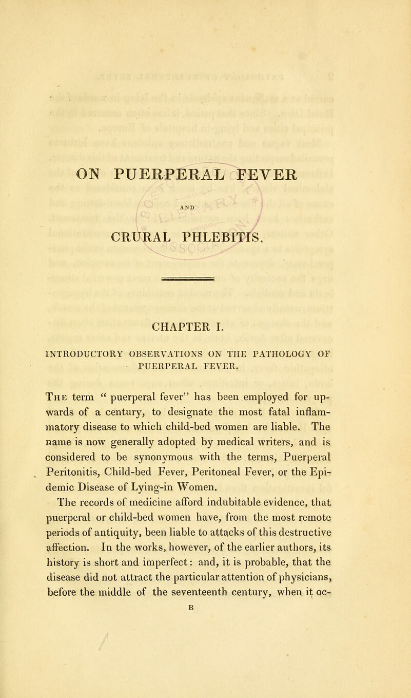 ON PUERPERAL FEVER CRURAL PHLEBITIS. CHAPTER I. INTRODUCTORY OBSERVATIONS ON THE PATHOLOGY OF PUERPERAL FEVER. The term  puerperal fever has been employed for up- wards of a century, to designate the most fatal inflam- matory disease to which child-bed women are liable. The name is now generally adopted by medical writers, and is considered to be synonymous with the terms, Puerperal Peritonitis, Child-bed Fever, Peritoneal Fever, or the Epi- demic Disease of Lying-in Women. The records of medicine afford indubitable evidence, that puerperal or child-bed women have, from the most remote periods of antiquity, been liable to attacks of this destructive affection. In the works, however, of the earlier authors, its history is short and imperfect: and, it is probable, that the disease did not attract the particular attention of physicians, before the middle of the seventeenth century, when it oc- B