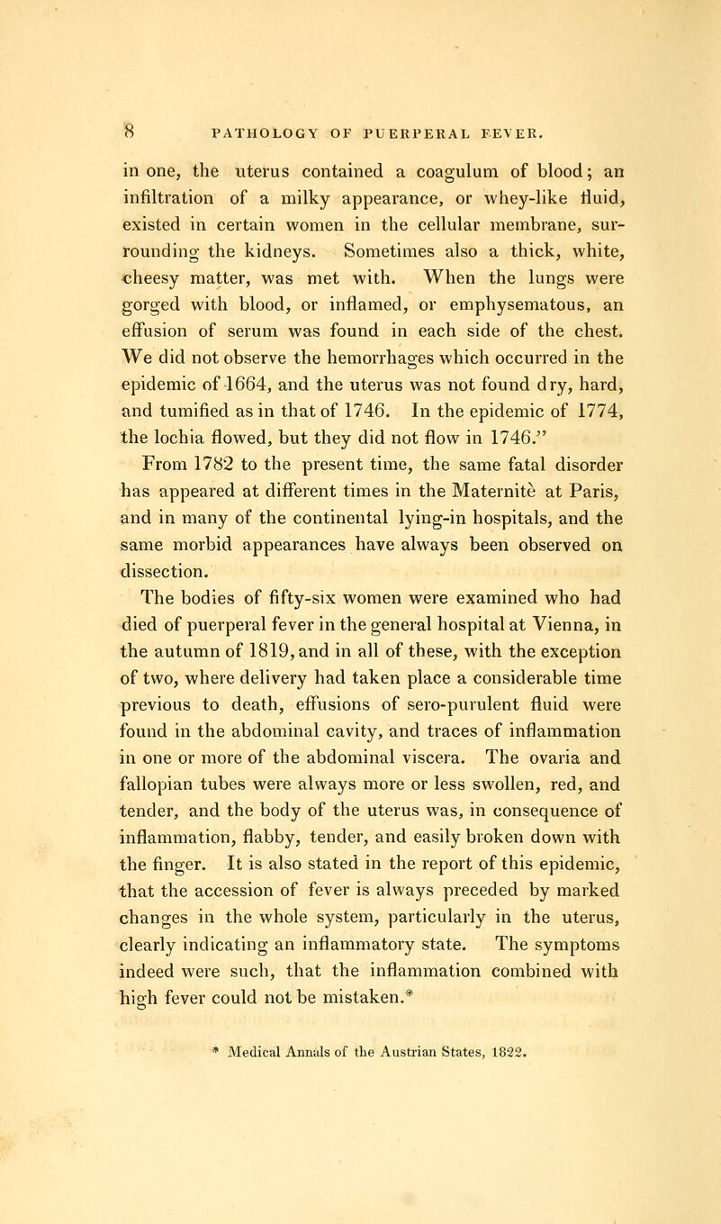 in one, the uterus contained a coagulum of blood; an infiltration of a milky appearance, or whey-like fluid, existed in certain women in the cellular membrane, sur- rounding the kidneys. Sometimes also a thick, white, cheesy matter, was met with. When the lungs were gorged with blood, or inflamed, or emphysematous, an effusion of serum was found in each side of the chest. We did not observe the hemorrhages which occurred in the epidemic of 1664, and the uterus was not found dry, hard, and tumified as in that of 1746. In the epidemic of 1774, the lochia flowed, but they did not flow in 1746. From 1782 to the present time, the same fatal disorder has appeared at different times in the Maternite at Paris, and in many of the continental lying-in hospitals, and the same morbid appearances have always been observed on dissection. The bodies of fifty-six women were examined who had died of puerperal fever in the general hospital at Vienna, in the autumn of 1819, and in all of these, with the exception of two, where delivery had taken place a considerable time previous to death, effusions of sero-purulent fluid were found in the abdominal cavity, and traces of inflammation in one or more of the abdominal viscera. The ovaria and fallopian tubes were always more or less swollen, red, and tender, and the body of the uterus was, in consequence of inflammation, flabby, tender, and easily broken down with the finger. It is also stated in the report of this epidemic, that the accession of fever is always preceded by marked changes in the whole system, particularly in the uterus, clearly indicating an inflammatory state. The symptoms indeed were such, that the inflammation combined with high fever could not be mistaken.* * Medical Annuls of the Austrian States, 1822.