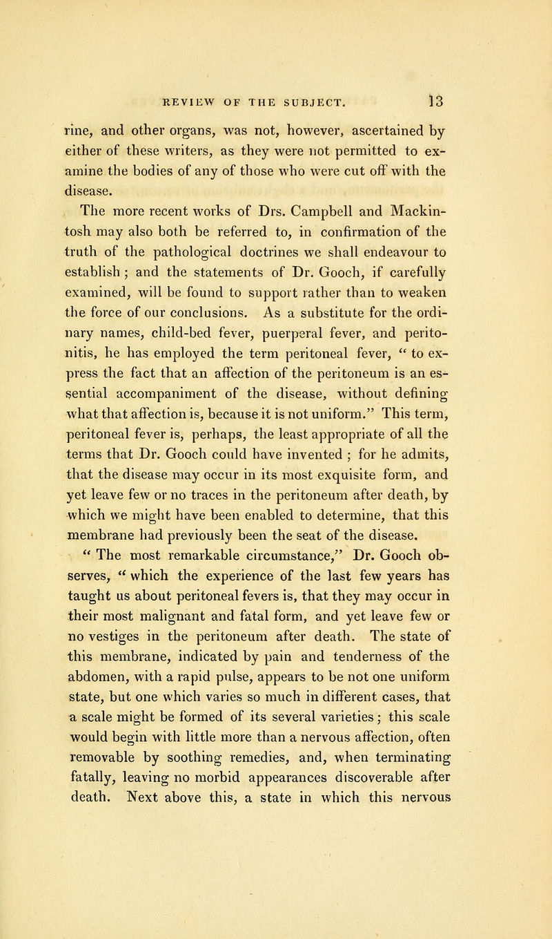 rine, and other organs, was not, however, ascertained by either of these writers, as they were not permitted to ex- amine the bodies of any of those who were cut off with the disease. The more recent works of Drs. Campbell and Mackin- tosh may also both be referred to, in confirmation of the truth of the pathological doctrines we shall endeavour to establish ; and the statements of Dr. Gooch, if carefully examined, will be found to support rather than to weaken the force of our conclusions. As a substitute for the ordi- nary names, child-bed fever, puerperal fever, and perito- nitis, he has employed the term peritoneal fever,  to ex- press the fact that an affection of the peritoneum is an es- sential accompaniment of the disease, without defining what that affection is, because it is not uniform. This term, peritoneal fever is, perhaps, the least appropriate of all the terms that Dr. Gooch could have invented ; for he admits, that the disease may occur in its most exquisite form, and yet leave few or no traces in the peritoneum after death, by which we might have been enabled to determine, that this membrane had previously been the seat of the disease.  The most remarkable circumstance, Dr. Gooch ob- serves, . which the experience of the last few years has taught us about peritoneal fevers is, that they may occur in their most malignant and fatal form, and yet leave few or no vestiges in the peritoneum after death. The state of this membrane, indicated by pain and tenderness of the abdomen, with a rapid pulse, appears to be not one uniform state, but one which varies so much in different cases, that a scale might be formed of its several varieties; this scale would begin with little more than a nervous affection, often removable by soothing remedies, and, when terminating fatally, leaving no morbid appearances discoverable after death. Next above this, a state in which this nervous