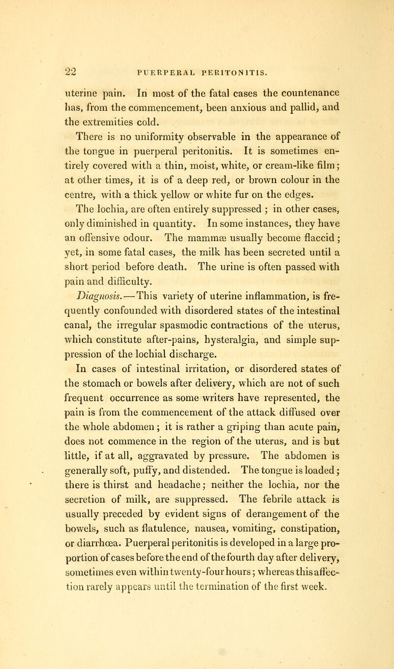 uterine pain. In most of the fatal cases the countenance has, from the commencement, been anxious and pallid, and the extremities cold. There is no uniformity observable in the appearance of the tongue in puerperal peritonitis. It is sometimes en- tirely covered with a thin, moist, white, or cream-like film; at other times, it is of a deep red, or brown colour in the centre, with a thick yellow or white fur on the edges. The lochia, are often entirely suppressed ; in other cases, only diminished in quantity. In some instances, they have an offensive odour. The mammae usually become flaccid ; yet, in some fatal cases, the milk has been secreted until a short period before death. The urine is often passed with pain and difficulty. Diagnosis. — This variety of uterine inflammation, is fre- quently confounded with disordered states of the intestinal canal, the irregular spasmodic contractions of the uterus, which constitute after-pains, hysteralgia, and simple sup- pression of the lochial discharge. In cases of intestinal irritation, or disordered states of the stomach or bowels after delivery, which are not of such frequent occurrence as some writers have represented, the pain is from the commencement of the attack diffused over the whole abdomen; it is rather a griping than acute pain, does not commence in the region of the uterus, and is but little, if at all, aggravated by pressure. The abdomen is generally soft, puffy, and distended. The tongue is loaded; there is thirst and headache; neither the lochia, nor the secretion of milk, are suppressed. The febrile attack is usually preceded by evident signs of derangement of the bowels, such as flatulence, nausea, vomiting, constipation, or diarrhoea. Puerperal peritonitis is developed in a large pro- portion of cases before the end of the fourth day after delivery, sometimes even within twenty-four hours; whereas this affec- tion rarely appears until the termination of the first week.