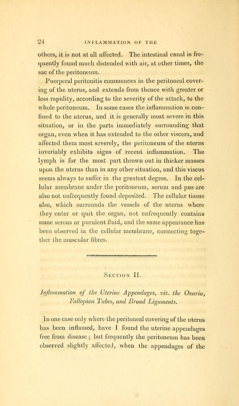 others, it is not at all affected. The intestinal canal is fre- quently found much distended with air, at ether times, the sac of the peritoneum. Puerperal peritonitis commences in the peritoneal cover- ing of the uterus, and extends from thence with greater or less rapidity, according to the severity of the attack, to the whole peritoneum. In some cases the inflammation is con- fined to the uterus, and it is generally most severe in this situation, or in the parts immediately surrounding that organ, even when it has extended to the other viscera, and affected them most severely, the peritoneum of the uterus invariably exhibits signs of recent inflammation. The lymph is for the most part thrown out in thicker masses upon the uterus than in any other situation, and this viscus seems always to suffer in the greatest degree. In the cel- lular membrane under the peritoneum, serum and pus are also not unfrequently found deposited. The cellular tissue also, which surrounds the vessels of the uterus where they enter or quit the organ, not unfrequently contains some serous or purulent fluid, and the same appearance has been observed in the cellular membrane, connecting toge- ther the muscular fibres. Section II. Inflammation of the Uterine Appendages, viz. the Ovaria, Fallopian Tubes, and Broad Ligaments. In one case only where the peritoneal covering of the uterus has been inflamed, have I found the uterine appendages free from disease ; but frequently the peritoneum has been observed slightly affected, when the appendages of the