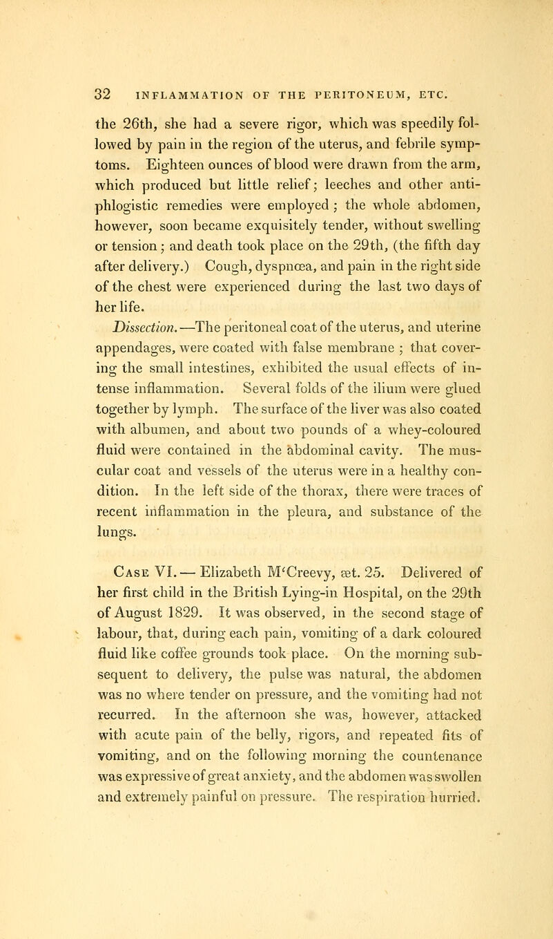 the 26th, she had a severe rigor, which was speedily fol- lowed by pain in the region of the uterus, and febrile symp- toms. Eighteen ounces of blood were drawn from the arm, which produced but little relief; leeches and other anti- phlogistic remedies wTere employed ; the whole abdomen, however, soon became exquisitely tender, without swelling or tension; and death took place on the 29th, (the fifth day after delivery.) Cough, dyspnoea, and pain in the right side of the chest were experienced during the last two days of her life. Dissection.—The peritoneal coat of the uterus, and uterine appendages, were coated with false membrane ; that cover- ing the small intestines, exhibited the usual effects of in- tense inflammation. Several folds of the ilium were glued together by lymph. The surface of the liver was also coated with albumen, and about two pounds of a whey-coloured fluid were contained in the abdominal cavity. The mus- cular coat and vessels of the uterus were in a healthy con- dition. In the left side of the thorax, there were traces of recent inflammation in the pleura, and substance of the lungs. Case VI. — Elizabeth M'Creevy, get. 25. Delivered of her first child in the British Lying-in Hospital, on the 29th of August 1829. It was observed, in the second stage of labour, that, during each pain, vomiting of a dark coloured fluid like coffee grounds took place. On the morning sub- sequent to delivery, the pulse was natural, the abdomen was no where tender on pressure, and the vomiting had not recurred. In the afternoon she was, however, attacked with acute pain of the belly, rigors, and repeated fits of vomiting, and on the following morning the countenance was expressive of great anxiety, and the abdomen was swollen and extremely painful on pressure. The respiration hurried.