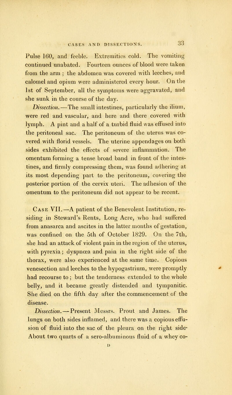 Pulse 160, and feeble. Extremities cold. The vomiting continued unabated. Fourteen ounces of blood were taken from the arm ; the abdomen was covered with leeches, and calomel and opium were administered every hour. On the 1st of September, all the symptoms were aggravated, and she sunk in the course of the day. Dissection.—The small intestines, particularly the ilium, were red and vascular, and here and there covered with lymph. A pint and a half of a turbid fluid was effused into the peritoneal sac. The peritoneum of the uterus was co- vered with florid vessels. The uterine appendages on both sides exhibited the effects of severe inflammation. The omentum forming a tense broad band in front of the intes- tines, and firmly compressing them, was found adhering at its most depending part to the peritoneum, covering the posterior portion of the cervix uteri. The adhesion of the omentum to the peritoneum did not appear to be recent. Case VII.—A patient of the Benevolent Institution, re- siding in Steward's Rents, Long Acre, who had suffered from anasarca and ascites in the latter months of gestation, was confined on the 5th of October 1829. On the 7th, she had an attack of violent pain in the region of the uterus, with pyrexia; dyspnoea and pain in the right side of the thorax, were also experienced at the same time. Copious venesection and leeches to the hypogastrium, were promptly had recourse to ; but the tenderness extended to the whole belly, and it became greatly distended and tympanitic. She died on the fifth day after the commencement of the disease. Dissection. — Present Messrs. Prout and James. The lungs on both sides inflamed, and there was a copious effu- sion of fluid into the sac of the pleura on the right side- About two quarts of a sero-albuminous fluid of a whey co- D