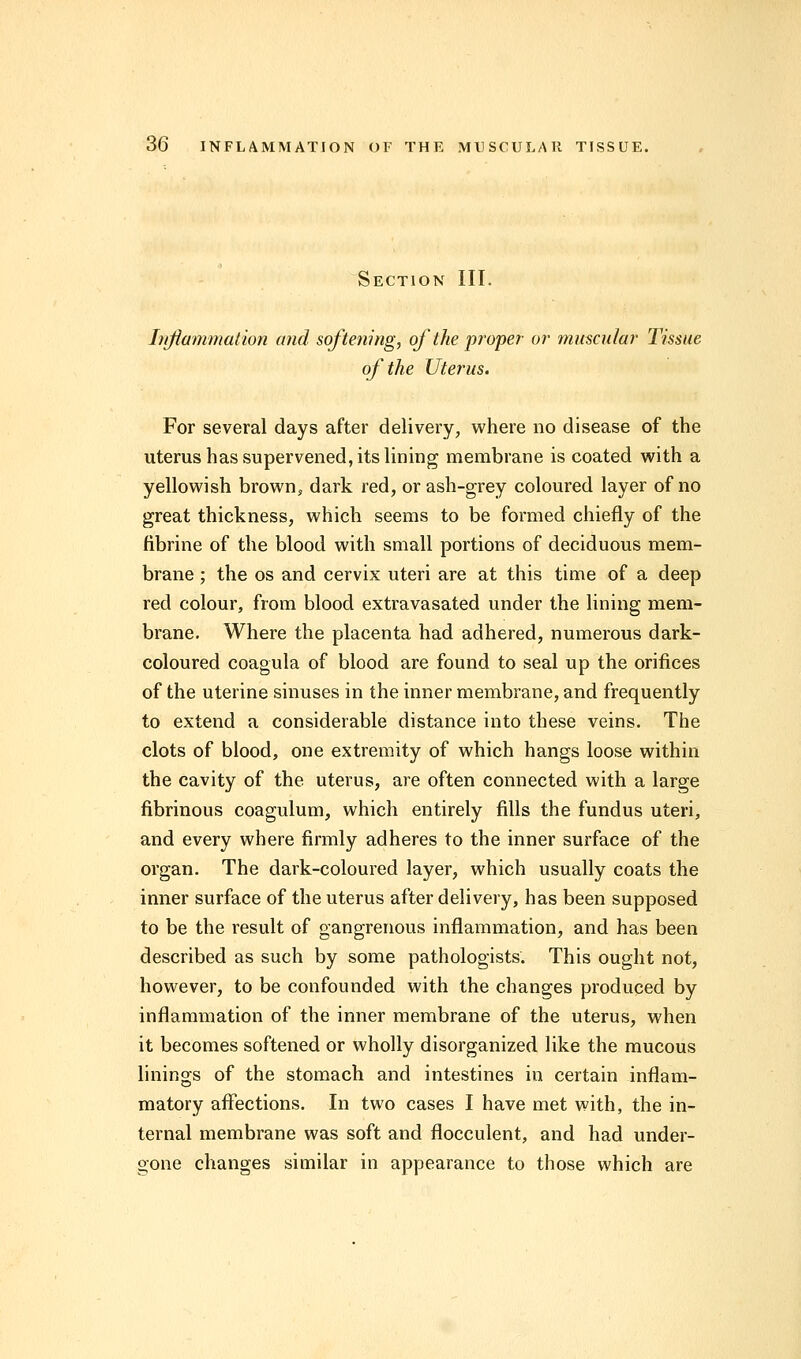 Section III. Inflammation and softening, of the proper or muscular Tissue of the Uterus. For several days after delivery, where no disease of the uterus has supervened, its lining membrane is coated with a yellowish brown, dark red, or ash-grey coloured layer of no great thickness, which seems to be formed chiefly of the fibrine of the blood with small portions of deciduous mem- brane ; the os and cervix uteri are at this time of a deep red colour, from blood extravasated under the lining mem- brane. Where the placenta had adhered, numerous dark- coloured coagula of blood are found to seal up the orifices of the uterine sinuses in the inner membrane, and frequently to extend a considerable distance into these veins. The clots of blood, one extremity of which hangs loose within the cavity of the uterus, are often connected with a large fibrinous coagulum, which entirely fills the fundus uteri, and every where firmly adheres to the inner surface of the organ. The dark-coloured layer, which usually coats the inner surface of the uterus after delivery, has been supposed to be the result of gangrenous inflammation, and has been described as such by some pathologists. This ought not, however, to be confounded with the changes produced by inflammation of the inner membrane of the uterus, when it becomes softened or wholly disorganized like the mucous linings of the stomach and intestines in certain inflam- matory affections. In two cases I have met with, the in- ternal membrane was soft and flocculent, and had under- gone changes similar in appearance to those which are