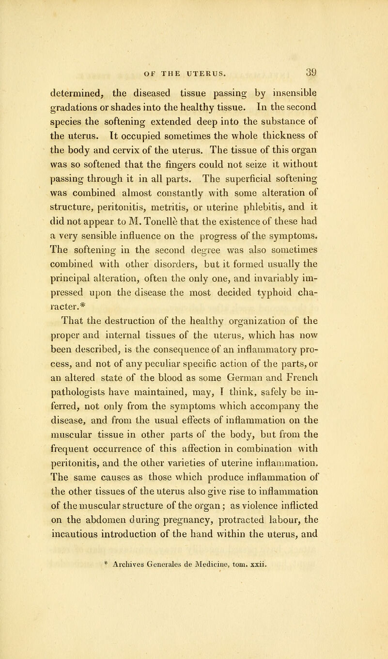 determined, the diseased tissue passing by insensible gradations or shades into the healthy tissue. In the second species the softening extended deep into the substance of the uterus. It occupied sometimes the whole thickness of the body and cervix of the uterus. The tissue of this organ was so softened that the fingers could not seize it without passing through it in all parts. The superficial softening was combined almost constantly with some alteration of structure, peritonitis, metritis, or uterine phlebitis, and it did not appear to M. Tonelle that the existence of these had a very sensible influence on the progress of the symptoms. The softening; in the second degree was also sometimes combined with other disorders, but it formed usually the principal alteration, often the only one, and invariably im- pressed upon the disease the most decided typhoid cha- racter.* That the destruction of the healthy organization of the proper and internal tissues of the uterus, which has now been described, is the consequence of an inflammatory pro- cess, and not of any peculiar specific action of the parts, or an altered state of the blood as some German and French pathologists have maintained, may, I think, safely be in- ferred, not only from the symptoms which accompany the disease, and from the usual effects of inflammation on the muscular tissue in other parts of the body, but from the frequent occurrence of this affection in combination with peritonitis, and the other varieties of uterine inflammation. The same causes as those which produce inflammation of the other tissues of the uterus also give rise to inflammation of the muscular structure of the organ; as violence inflicted on the abdomen during pregnancy, protracted labour, the incautious introduction of the hand within the uterus, and * Archives Generates cle Medicine, torn. xxii.