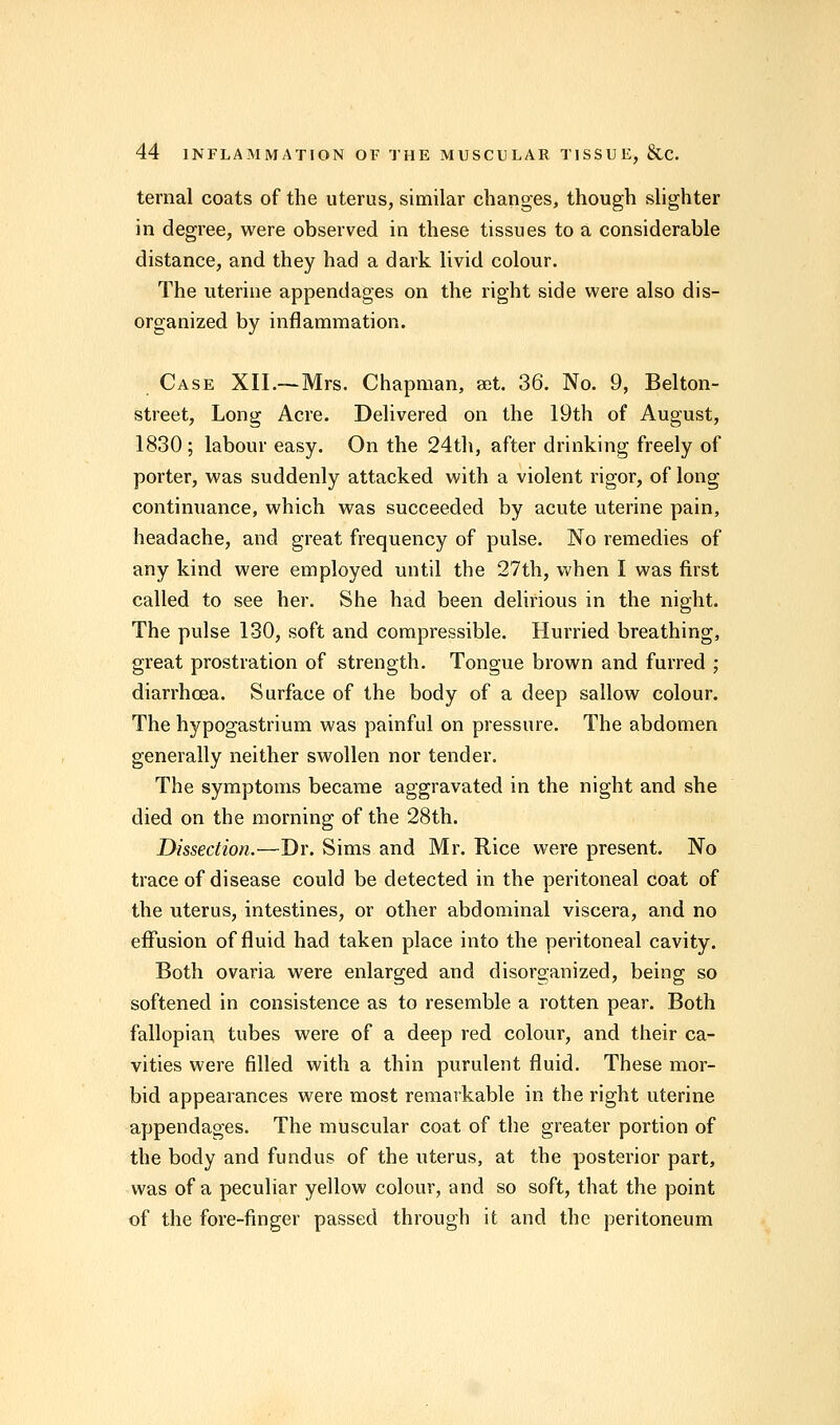 ternal coats of the uterus, similar changes, though slighter in degree, were observed in these tissues to a considerable distance, and they had a dark livid colour. The uterine appendages on the right side were also dis- organized by inflammation. Case XII.—Mrs. Chapman, set. 36. No. 9, Belton- street, Long Acre. Delivered on the 19th of August, 1830; labour easy. On the 24th, after drinking freely of porter, was suddenly attacked with a violent rigor, of long continuance, which was succeeded by acute uterine pain, headache, and great frequency of pulse. No remedies of any kind were employed until the 27th, when I was first called to see her. She had been delirious in the night. The pulse 130, soft and compressible. Hurried breathing, great prostration of strength. Tongue brown and furred ; diarrhoea. Surface of the body of a deep sallow colour. The hypogastrium was painful on pressure. The abdomen generally neither swollen nor tender. The symptoms became aggravated in the night and she died on the morning of the 28th. Dissection.—Dr. Sims and Mr. Rice were present. No trace of disease could be detected in the peritoneal coat of the uterus, intestines, or other abdominal viscera, and no effusion of fluid had taken place into the peritoneal cavity. Both ovaria were enlarged and disorganized, being so softened in consistence as to resemble a rotten pear. Both fallopian tubes were of a deep red colour, and their ca- vities were filled with a thin purulent fluid. These mor- bid appearances were most remarkable in the right uterine appendages. The muscular coat of the greater portion of the body and fundus of the uterus, at the posterior part, was of a peculiar yellow colour, and so soft, that the point of the fore-finger passed through it and the peritoneum