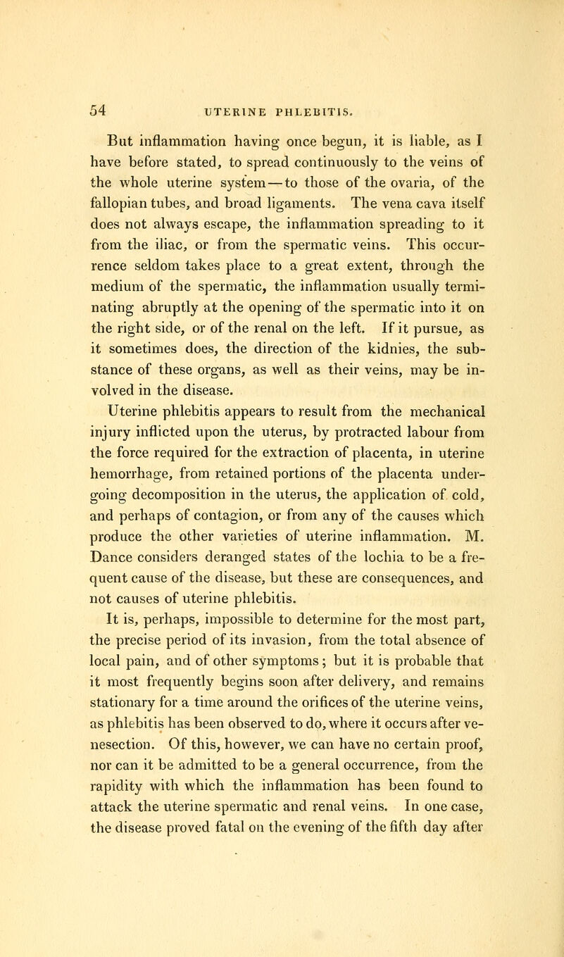 But inflammation having once begun, it is liable, as I have before stated, to spread continuously to the veins of the whole uterine system — to those of the ovaria, of the fallopian tubes, and broad ligaments. The vena cava itself does not always escape, the inflammation spreading to it from the iliac, or from the spermatic veins. This occur- rence seldom takes place to a great extent, through the medium of the spermatic, the inflammation usually termi- nating abruptly at the opening of the spermatic into it on the right side, or of the renal on the left. If it pursue, as it sometimes does, the direction of the kidnies, the sub- stance of these organs, as well as their veins, may be in- volved in the disease. Uterine phlebitis appears to result from the mechanical injury inflicted upon the uterus, by protracted labour from the force required for the extraction of placenta, in uterine hemorrhage, from retained portions of the placenta under- going decomposition in the uterus, the application of cold, and perhaps of contagion, or from any of the causes which produce the other varieties of uterine inflammation. M. Dance considers deranged states of the lochia to be a fre- quent cause of the disease, but these are consequences, and not causes of uterine phlebitis. It is, perhaps, impossible to determine for the most part, the precise period of its invasion, from the total absence of local pain, and of other symptoms; but it is probable that it most frequently begins soon after delivery, and remains stationary for a time around the orifices of the uterine veins, as phlebitis has been observed to do, where it occurs after ve- nesection. Of this, however, we can have no certain proof, nor can it be admitted to be a general occurrence, from the rapidity with which the inflammation has been found to attack the uterine spermatic and renal veins. In one case, the disease proved fatal on the evening of the fifth day after