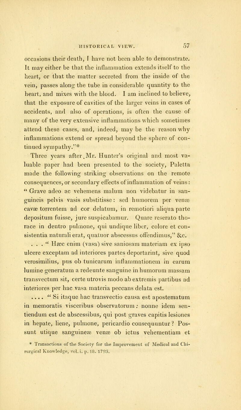 occasions their death, I have not been able to demonstrate. It may either be that the inflammation extends itself to the heart, or that the matter secreted from the inside of the vein, passes along the tube in considerable quantity to the heart, and mixes with the blood. I am inclined to believe, that the exposure of cavities of the larger veins in cases of accidents, and also of operations, is often the cause of many of the very extensive inflammations which sometimes attend these cases, and, indeed, may be the reason why inflammations extend or spread beyond the sphere of con- tinued sympathy.';# Three years after,Mr. Hunter's original and most va- luable paper had been presented to the society, Paletta made the following striking observations on the remote consequences, or secondary effects of inflammation of veins:  Grave adeo ac vehemens malum non videbatur in san- guineis pelvis vasis substitisse: sed humorem per vena? cava? torrentem ad cor delatum, in remotiori aliqua parte depositum fuisse, jure suspicabamur. Quare reserato tho- race in dentro pulmone, qui undique liber, colore et con- sistentia naturali erat, quatuor abscessus ofFendimus, &c. . . .  Haec enim (vasa) sive saniosam materiam ex ipso ulcere exceptam ad interiores partes deportarint, sive quod verosimilius, pus ob tunicarum inflammationem in earum lumine generatum a redeunte sanguine inhumorum massam transvectum sit, certeutrovis modo ab extremis partibus ad interiores per hac vasa materia peccans delata est. .... Si itaque hac transvectio causa est apostematum in memoratis visceribus observatorum; nonne idem sen- tiendum est de abscessibns, qui post graves capitis lesiones in hepate, liene, pulmone, pericardio consequuntur ? Pos- sunt utique sanguinea? vena? ob ictus vehementiam et * Transactions of the Society for the Improvement of Medical and Chi- rurgical Knowledge, vol. i. p. 18. 1793.