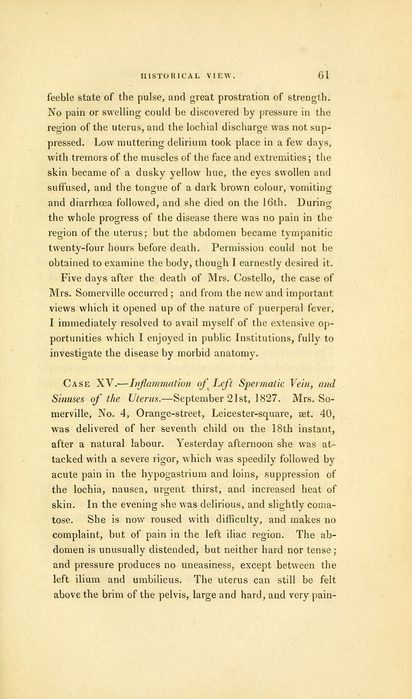 feeble state of the pulse, and great prostration of strength. No pain or swelling could be discovered by pressure in the region of the uterus, and the lochial discharge was not sup- pressed. Low muttering delirium took place in a few days, with tremors of the muscles of the face and extremities; the skin became of a dusky yellow hue, the eyes swollen and suffused, and the tongue of a dark brown colour, vomiting and diarrhoea followed, and she died on the 16th. During the whole progress of the disease there was no pain in the region of the uterus; but the abdomen became tympanitic twenty-four hours before death. Permission could not be obtained to examine the body, though I earnestly desired it. Five days after the death of Mrs. Costello, the case of Mrs. Somerville occurred; and from the new and important views which it opened up of the nature of puerperal fever, I immediately resolved to avail myself of the extensive op- portunities which I enjoyed in public Institutions, fully to investigate the disease by morbid anatomy. Case XV.—Inflammation of Left Spermatic Vein, and Sinuses of the Uterus.—September 21st, 1827. Mrs. So- merville, No. 4, Orange-street, Leicester-square, set. 40, was delivered of her seventh child on the 18th instant, after a natural labour. Yesterday afternoon she was at- tacked with a severe rigor, which was speedily followed by acute pain in the hypogastrium and loins, suppression of the lochia, nausea, urgent thirst, and increased heat of skin. In the evening she was delirious, and slightly coma- tose. She is now roused with difficulty, and makes no complaint, but of pain in the left iliac region. The ab- domen is unusually distended, but neither hard nor tense; and pressure produces no uneasiness, except between the left ilium and umbilicus. The uterus can still be felt above the brim of the pelvis, large and hard, and very pain-