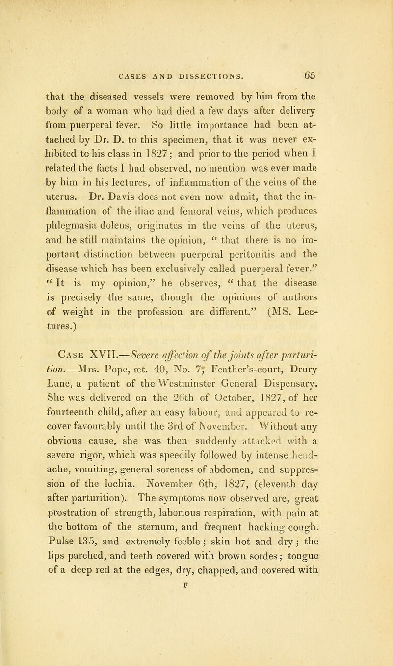 that the diseased vessels were removed by him from the body of a woman who had died a few days after delivery from puerperal fever. So little importance had been at- tached by Dr. D. to this specimen, that it was never ex- hibited to his class in 1827; and prior to the period when I related the facts I had observed, no mention was ever made by him in his lectures, of inflammation of the veins of the uterus. Dr. Davis does not even now admit, that the in- flammation of the iliac and femoral veins, which produces phlegmasia dolens, originates in the veins of the uterus, and he still maintains the opinion, that there is no im- portant distinction between puerperal peritonitis and the disease which has been exclusively called puerperal fever. It is my opinion, he observes, that the disease is precisely the same, though the opinions of authors of weight in the profession are different. (MS. Lec- tures.) Case XVIL—Severe affection of the joints after parturi- tion.—Mrs. Pope, get. 40, No. 7, Feather's-court, Drury Lane, a patient of the Westminster General Dispensary. She was delivered on the 26th of October, 1827, of her fourteenth child, after an easy labour, and appeared to re- cover favourably until the 3rd of November. Without any obvious cause, she was then suddenly attacked with a severe rigor, which was speedily followed by intense head- ache, vomiting, general soreness of abdomen, and suppres- sion of the lochia. November 6th, 1827, (eleventh day after parturition). The symptoms now observed are, great prostration of strength, laborious respiration, with pain at the bottom of the sternum, and frequent hacking cough. Pulse 135, and extremely feeble ; skin hot and dry; the lips parched, and teeth covered with brown sordes; tongue of a deep red at the edges, dry, chapped, and covered with