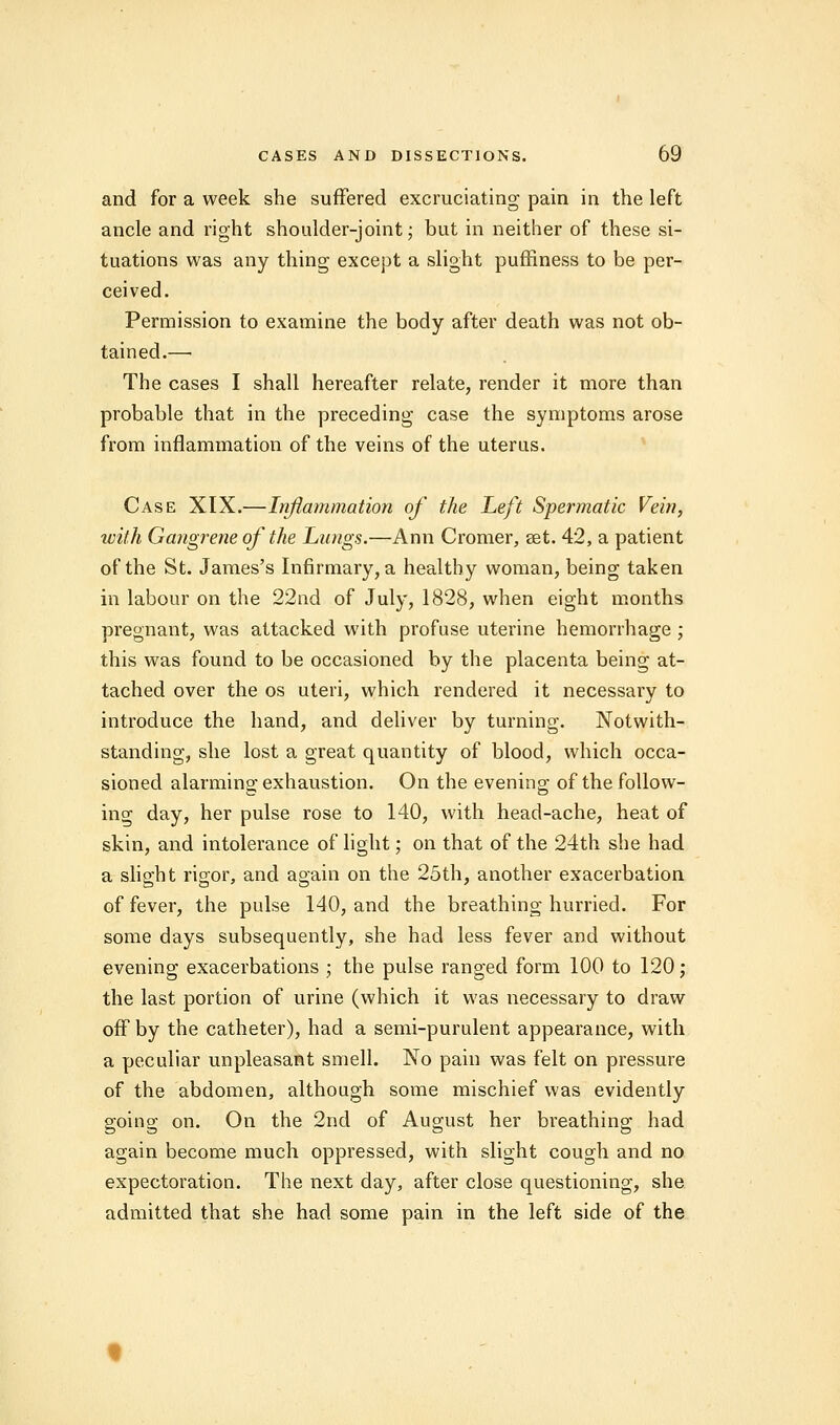 and for a week she suffered excruciating pain in the left ancle and right shoulder-joint; but in neither of these si- tuations was any thing except a slight puffiness to be per- ceived. Permission to examine the body after death was not ob- tained.— The cases I shall hereafter relate, render it more than probable that in the preceding case the symptoms arose from inflammation of the veins of the uterus. Case XIX.—Inflammation of the Left Spermatic Vein, with Gangrene of the Lungs.—Ann Cromer, set. 42, a patient of the St. James's Infirmary, a healthy woman, being taken in labour on the 22nd of July, 1828, when eight months pregnant, was attacked with profuse uterine hemorrhage ; this was found to be occasioned by the placenta being at- tached over the os uteri, which rendered it necessary to introduce the hand, and deliver by turning. Notwith- standing, she lost a great quantity of blood, which occa- sioned alarming exhaustion. On the evening of the follow- ing day, her pulse rose to 140, with head-ache, heat of skin, and intolerance of light; on that of the 24th she had a slight rigor, and again on the 25th, another exacerbation of fever, the pulse 140, and the breathing-hurried. For some days subsequently, she had less fever and without evening exacerbations ; the pulse ranged form 100 to 120; the last portion of urine (which it was necessary to draw off by the catheter), had a semi-purulent appearance, with a peculiar unpleasant smell. No pain was felt on pressure of the abdomen, although some mischief was evidently going on. On the 2nd of August her breathing had again become much oppressed, with slight cough and no expectoration. The next day, after close questioning, she admitted that she had some pain in the left side of the