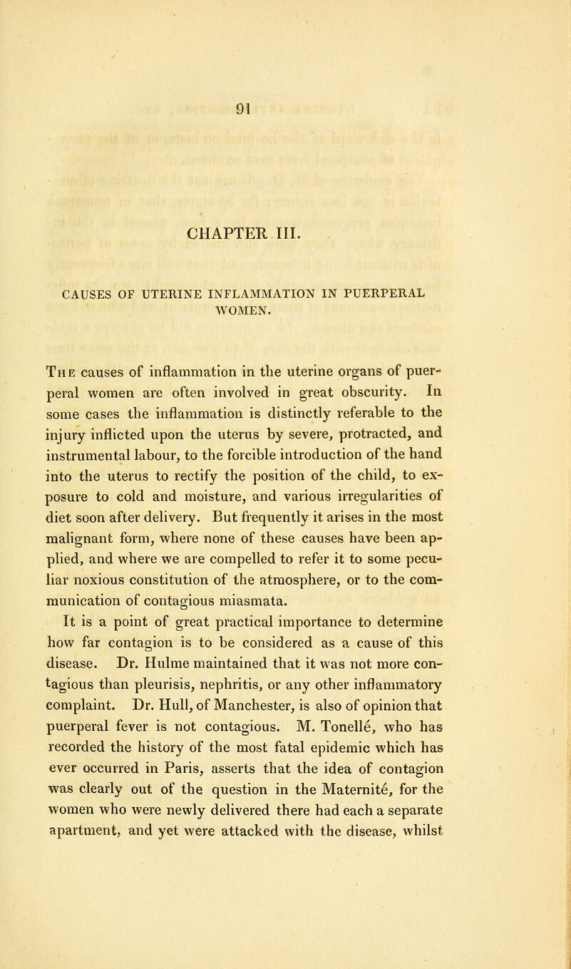 CHAPTER III. CAUSES OF UTERINE INFLAMMATION IN PUERPERAL WOMEN. The causes of inflammation in the uterine organs of puer- peral women are often involved in great obscurity. In some cases the inflammation is distinctly referable to the injury inflicted upon the uterus by severe, protracted, and instrumental labour, to the forcible introduction of the hand into the uterus to rectify the position of the child, to ex- posure to cold and moisture, and various irregularities of diet soon after delivery. But frequently it arises in the most malignant form, where none of these causes have been ap- plied, and where we are compelled to refer it to some pecu- liar noxious constitution of the atmosphere, or to the com- munication of contagious miasmata. It is a point of great practical importance to determine how far contagion is to be considered as a cause of this disease. Dr. Hulme maintained that it was not more con- tagious than pleurisis, nephritis, or any other inflammatory complaint. Dr. Hull, of Manchester, is also of opinion that puerperal fever is not contagious. M. Tonelle, who has recorded the history of the most fatal epidemic which has ever occurred in Paris, asserts that the idea of contagion was clearly out of the question in the Maternite, for the women who were newly delivered there had each a separate apartment, and yet were attacked with the disease, whilst