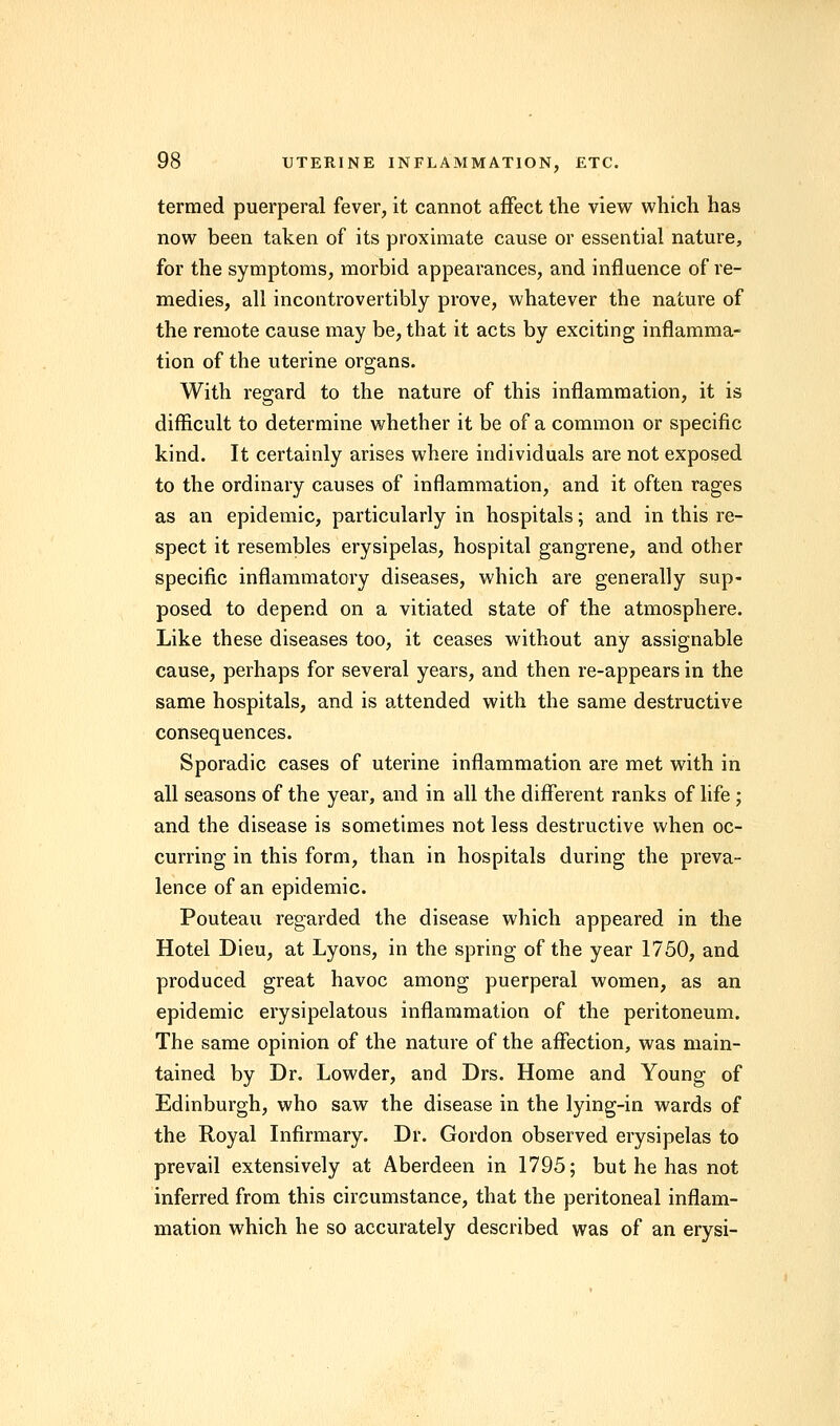 termed puerperal fever, it cannot affect the view which has now been taken of its proximate cause or essential nature, for the symptoms, morbid appearances, and influence of re- medies, all incontrovertibly prove, whatever the nature of the remote cause may be, that it acts by exciting inflamma- tion of the uterine organs. With regard to the nature of this inflammation, it is difficult to determine whether it be of a common or specific kind. It certainly arises where individuals are not exposed to the ordinary causes of inflammation, and it often rages as an epidemic, particularly in hospitals; and in this re- spect it resembles erysipelas, hospital gangrene, and other specific inflammatory diseases, which are generally sup- posed to depend on a vitiated state of the atmosphere. Like these diseases too, it ceases without any assignable cause, perhaps for several years, and then re-appears in the same hospitals, and is attended with the same destructive consequences. Sporadic cases of uterine inflammation are met with in all seasons of the year, and in all the different ranks of life ; and the disease is sometimes not less destructive when oc- curring in this form, than in hospitals during the preva- lence of an epidemic. Pouteau regarded the disease which appeared in the Hotel Dieu, at Lyons, in the spring of the year 1750, and produced great havoc among puerperal women, as an epidemic erysipelatous inflammation of the peritoneum. The same opinion of the nature of the affection, was main- tained by Dr. Lowder, and Drs. Home and Young of Edinburgh, who saw the disease in the lying-in wards of the Royal Infirmary. Dr. Gordon observed erysipelas to prevail extensively at Aberdeen in 1795; but he has not inferred from this circumstance, that the peritoneal inflam- mation which he so accurately described was of an erysi-