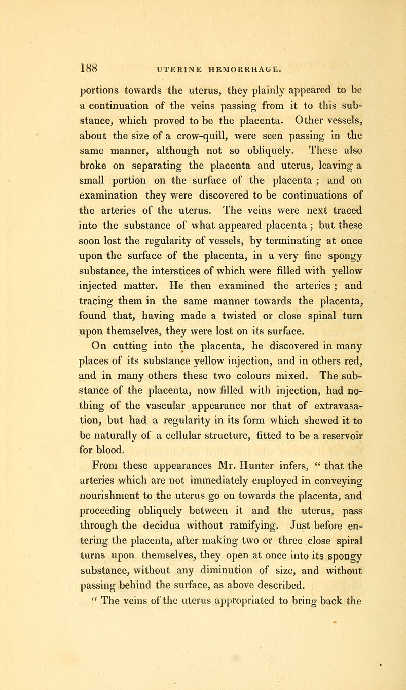 portions towards the uterus, they plainly appeared to be a continuation of the veins passing from it to this sub- stance, which proved to be the placenta. Other vessels, about the size of a crow-quill, were seen passing in the same manner, although not so obliquely. These also broke on separating the placenta and uterus, leaving a small portion on the surface of the placenta ; and on examination they were discovered to be continuations of the arteries of the uterus. The veins were next traced into the substance of what appeared placenta ; but these soon lost the regularity of vessels, by terminating at once upon the surface of the placenta, in a very fine spongy substance, the interstices of which were filled with yellow injected matter. He then examined the arteries ; and tracing them in the same manner towards the placenta, found that, having made a twisted or close spinal turn upon themselves, they were lost on its surface. On cutting into the placenta, he discovered in many places of its substance yellow injection, and in others red, and in many others these two colours mixed. The sub- stance of the placenta, now filled with injection, had no- thing of the vascular appearance nor that of extravasa- tion, but had a regularity in its form which shewed it to be naturally of a cellular structure, fitted to be a reservoir for blood. From these appearances Mr. Hunter infers,  that the arteries which are not immediately employed in conveying nourishment to the uterus go on towards the placenta, and proceeding obliquely between it and the uterus, pass through the decidua without ramifying. Just before en- tering the placenta, after making two or three close spiral turns upon themselves, they open at once into its spongy substance, without any diminution of size, and without passing behind the surface, as above described.  The veins of the uterus appropriated to bring back the