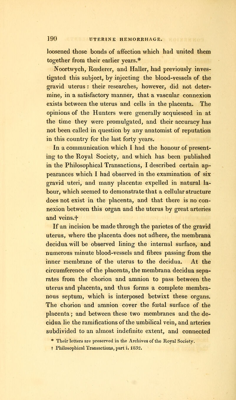 loosened those bonds of affection which had united them together from their earlier years.# Noortwych, Rcederer, and Haller, had previously inves- tigated this subject, by injecting the blood-vessels of the gravid uterus : their researches, however, did not deter- mine, in a satisfactory manner, that a vascular connexion exists between the uterus and cells in the placenta. The opinions of the Hunters were generally acquiesced in at the time they were promulgated, and their accuracy has not been called in question by any anatomist of reputation in this country for the last forty years. In a communication which I had the honour of present- ing to the Royal Society, and which has been published in the Philosophical Transactions, I described certain ap- pearances which I had observed in the examination of six gravid uteri, and many placentae expelled in natural la- bour, which seemed to demonstrate that a cellular structure does not exist in the placenta, and that there is no con- nexion between this organ and the uterus by great arteries and veins.f If an incision be made through the parietes of the gravid uterus, where the placenta does not adhere, the membrana decidua will be observed lining the internal surface, and numerous minute blood-vessels and fibres passing from the inner membrane of the uterus to the decidua. At the circumference of the placenta, the membrana decidua sepa- rates from the chorion and amnion to pass between the uterus and placenta, and thus forms a complete membra- nous septum, which is interposed betwixt these organs. The chorion and amnion cover the foetal surface of the placenta; and between these two membranes and the de- cidua lie the ramifications of the umbilical vein, and arteries subdivided to an almost indefinite extent, and connected * Their letters are preserved in the Archives of the Royal Society. t Philosophical Transactions, part i. 1832.