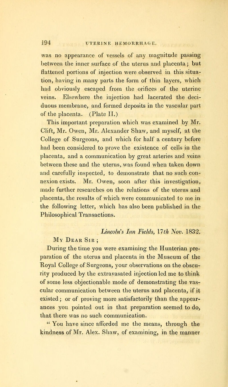 was no appearance of vessels of any magnitude passing between the inner surface of the uterus and placenta; but flattened portions of injection were observed in this situa- tion, having in many parts the form of thin layers, which had obviously escaped from the orifices of the uterine veins. Elsewhere the injection had lacerated the deci- duous membrane, and formed deposits in the vascular part of the placenta. (Plate II.) This important preparation which was examined by Mr. Clift, Mr. Owen, Mr. Alexander Shaw, and myself, at the College of Surgeons, and which for half a century before had been considered to prove the existence of cells in the placenta, and a communication by great arteries and veins between these and the uterus, was found when taken down and carefully inspected, to demonstrate that no such con- nexion exists. Mr. Owen, soon after this investigation, made further researches on the relations of the uterus and placenta, the results of which were communicated to me in the following letter, which has also been published in the Philosophical Transactions. Lincoln's Inn Fields, 17th Nov. 1832. My Dear Sir ; During the time you were examining the Hunterian pre- paration of the uterus and placenta in the Museum of the Royal College of Surgeons, your observations on the obscu- rity produced by the extravasated injection led me to think of some less objectionable mode of demonstrating the vas- cular communication between the uterus and placenta, if it existed; or of proving more satisfactorily than the appear- ances you pointed out in that preparation seemed to do, that there was no such communication.  You have since afforded me the means, through the kindness of Mr. Alex. Shaw, of examining, in the manner