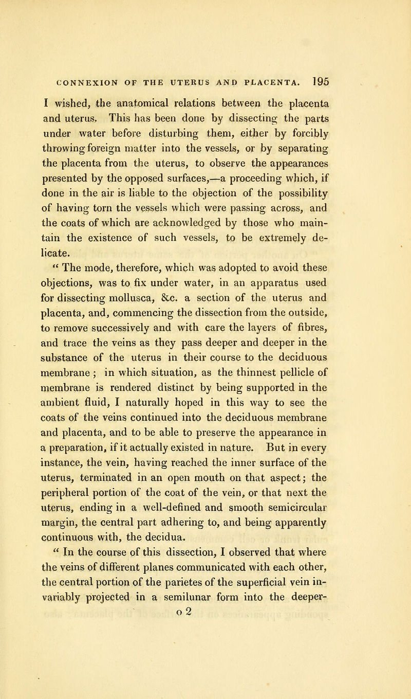 I wished, the anatomical relations between the placenta and uterus. This has been done by dissecting the parts under water before disturbing them, either by forcibly throwing foreign matter into the vessels, or by separating the placenta from the uterus, to observe the appearances presented by the opposed surfaces,—a proceeding which, if done in the air is liable to the objection of the possibility of having torn the vessels which were passing across, and the coats of which are acknowledged by those who main- tain the existence of such vessels, to be extremely de- licate.  The mode, therefore, which was adopted to avoid these objections, was to fix under water, in an apparatus used for dissecting mollusca, &c. a section of the uterus and placenta, and, commencing the dissection from the outside, to remove successively and with care the layers of fibres, and trace the veins as they pass deeper and deeper in the substance of the uterus in their course to the deciduous membrane ; in which situation, as the thinnest pellicle of membrane is rendered distinct by being supported in the ambient fluid, I naturally hoped in this way to see the coats of the veins continued into the deciduous membrane and placenta, and to be able to preserve the appearance in a preparation, if it actually existed in nature. But in every instance, the vein, having reached the inner surface of the uterus, terminated in an open mouth on that aspect; the peripheral portion of the coat of the vein, or that next the uterus, ending in a well-defined and smooth semicircular margin, the central part adhering to, and being apparently continuous with, the decidua.  In the course of this dissection, I observed that where the veins of different planes communicated with each other, the central portion of the parietes of the superficial vein in- variably projected in a semilunar form into the deeper- o2