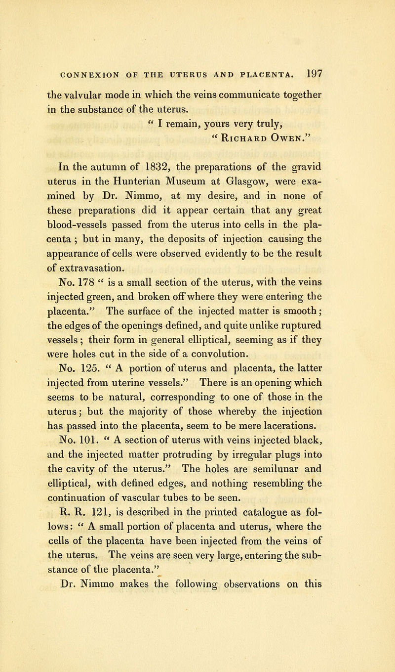 the valvular mode in which the veins communicate together in the substance of the uterus.  I remain, yours very truly,  Richard Owen. In the autumn of 1832, the preparations of the gravid uterus in the Hunterian Museum at Glasgow, were exa- mined by Dr. Nimmo, at my desire, and in none of these preparations did it appear certain that any great blood-vessels passed from the uterus into cells in the pla- centa ; but in many, the deposits of injection causing the appearance of cells were observed evidently to be the result of extravasation. No. 178  is a small section of the uterus, with the veins injected green, and broken off where they were entering the placenta. The surface of the injected matter is smooth ; the edges of the openings denned, and quite unlike ruptured vessels ; their form in general elliptical, seeming as if they were holes cut in the side of a convolution. No. 125.  A portion of uterus and placenta, the latter injected from uterine vessels. There is an opening which seems to be natural, corresponding to one of those in the uterus; but the majority of those whereby the injection has passed into the placenta, seem to be mere lacerations. No. 101.  A section of uterus with veins injected black, and the injected matter protruding by irregular plugs into the cavity of the uterus. The holes are semilunar and elliptical, with defined edges, and nothing resembling the continuation of vascular tubes to be seen. R. R. 121, is described in the printed catalogue as fol- lows :  A small portion of placenta and uterus, where the cells of the placenta have been injected from the veins of the uterus. The veins are seen very large, entering the sub- stance of the placenta. Dr. Nimmo makes the following observations on this