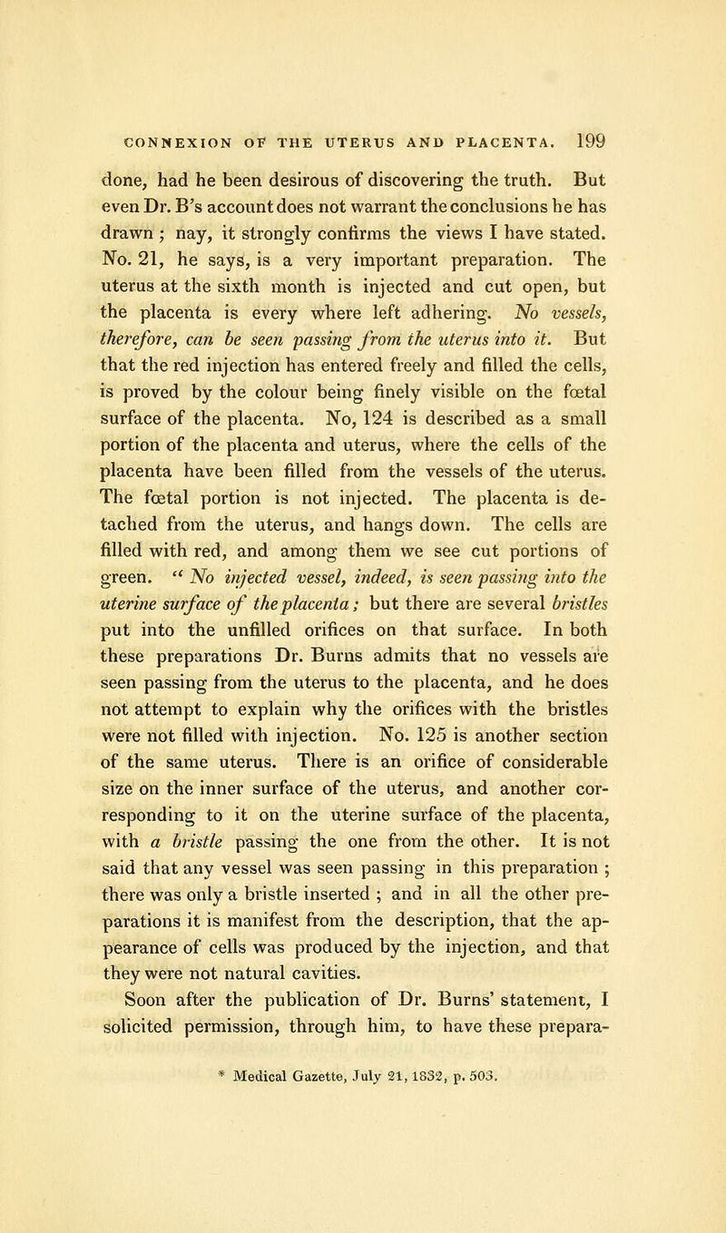 clone, had he been desirous of discovering the truth. But even Dr. B's account does not warrant the conclusions he has drawn ; nay, it strongly confirms the views I have stated. No. 21, he says, is a very important preparation. The uterus at the sixth month is injected and cut open, but the placenta is every where left adhering. No vessels, therefore, can be seen passing from the uterus into it. But that the red injection has entered freely and filled the cells, is proved by the colour being finely visible on the fcetal surface of the placenta. No, 124 is described as a small portion of the placenta and uterus, where the cells of the placenta have been filled from the vessels of the uterus. The fcetal portion is not injected. The placenta is de- tached from the uterus, and hangs down. The cells are filled with red, and among them we see cut portions of green. et No injected vessel, indeed, is seen passing into the uterine surface of the placenta; but there are several bristles put into the unfilled orifices on that surface. In both these preparations Dr. Burns admits that no vessels are seen passing from the uterus to the placenta, and he does not attempt to explain why the orifices with the bristles were not filled with injection. No. 125 is another section of the same uterus. There is an orifice of considerable size on the inner surface of the uterus, and another cor- responding to it on the uterine surface of the placenta, with a bristle passing the one from the other. It is not said that any vessel was seen passing in this preparation ; there was only a bristle inserted ; and in all the other pre- parations it is manifest from the description, that the ap- pearance of cells was produced by the injection, and that they were not natural cavities. Soon after the publication of Dr. Burns' statement, I solicited permission, through him, to have these prepara-