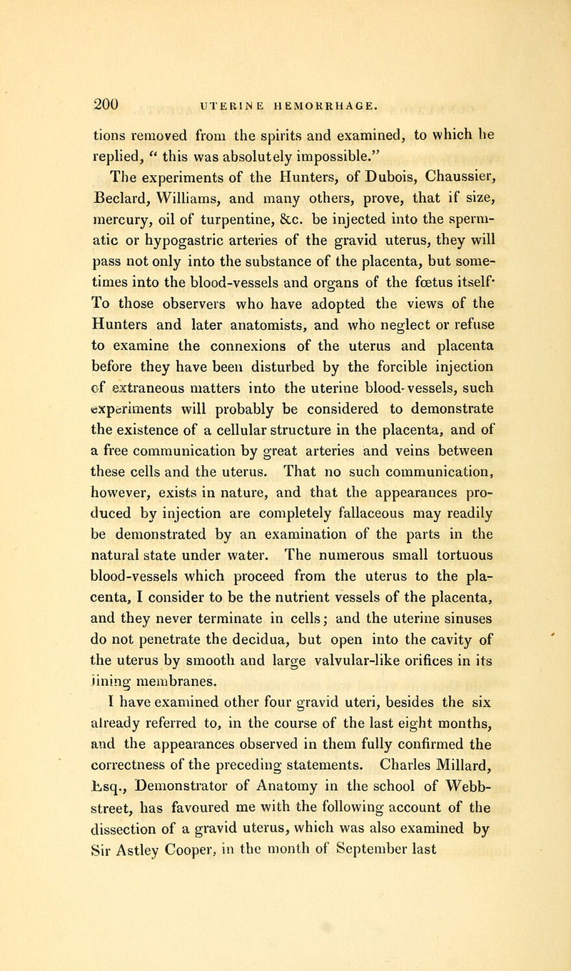 tions removed from the spirits and examined, to which he replied, f this was absolutely impossible. The experiments of the Hunters, of Dubois, Chaussier, Beclard, Williams, and many others, prove, that if size, mercury, oil of turpentine, &c. be injected into the sperm- atic or hypogastric arteries of the gravid uterus, they will pass not only into the substance of the placenta, but some- times into the blood-vessels and organs of the foetus itself* To those observers who have adopted the views of the Hunters and later anatomists, and who neglect or refuse to examine the connexions of the uterus and placenta before they have been disturbed by the forcible injection of extraneous matters into the uterine blood-vessels, such experiments will probably be considered to demonstrate the existence of a cellular structure in the placenta, and of a free communication by great arteries and veins between these cells and the uterus. That no such communication, however, exists in nature, and that the appearances pro- duced by injection are completely fallaceous may readily be demonstrated by an examination of the parts in the natural state under water. The numerous small tortuous blood-vessels which proceed from the uterus to the pla- centa, I consider to be the nutrient vessels of the placenta, and they never terminate in cells; and the uterine sinuses do not penetrate the decidua, but open into the cavity of the uterus by smooth and large valvular-like orifices in its lining membranes. I have examined other four gravid uteri, besides the six already referred to, in the course of the last eight months, and the appearances observed in them fully confirmed the correctness of the preceding statements. Charles Millard, Esq., Demonstrator of Anatomy in the school of Webb- street, has favoured me with the following account of the dissection of a gravid uterus, which was also examined by Sir Astley Cooper, in the month of September last