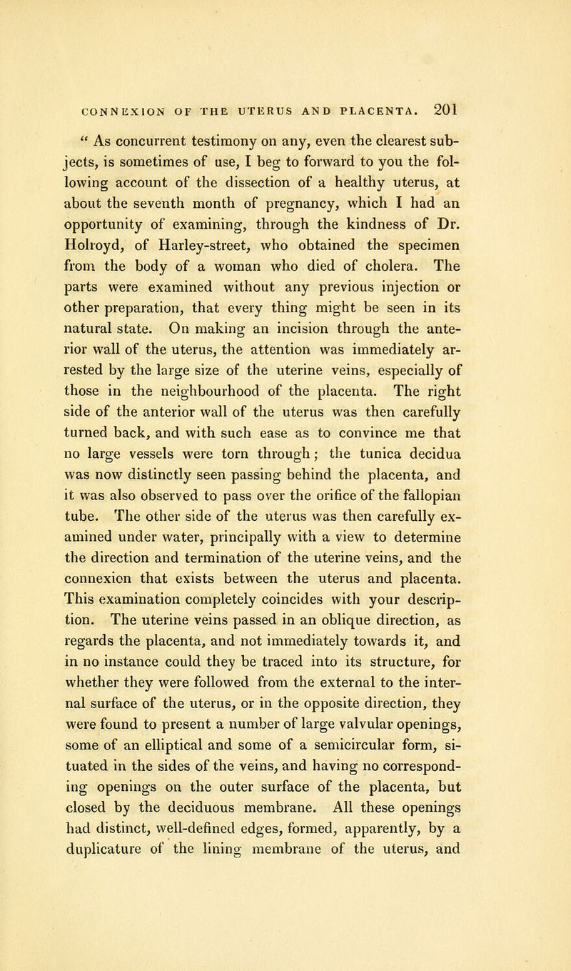  As concurrent testimony on any, even the clearest sub- jects, is sometimes of use, I beg to forward to you the fol- lowing account of the dissection of a healthy uterus, at about the seventh month of pregnancy, which I had an opportunity of examining, through the kindness of Dr. Holroyd, of Harley-street, who obtained the specimen from the body of a woman who died of cholera. The parts were examined without any previous injection or other preparation, that every thing might be seen in its natural state. On making an incision through the ante- rior wall of the uterus, the attention was immediately ar- rested by the large size of the uterine veins, especially of those in the neighbourhood of the placenta. The right side of the anterior wall of the uterus was then carefully turned back, and with such ease as to convince me that no large vessels were torn through; the tunica decidua was now distinctly seen passing behind the placenta, and it was also observed to pass over the orifice of the fallopian tube. The other side of the uterus was then carefully ex- amined under water, principally with a view to determine the direction and termination of the uterine veins, and the connexion that exists between the uterus and placenta. This examination completely coincides with your descrip- tion. The uterine veins passed in an oblique direction, as regards the placenta, and not immediately towards it, and in no instance could they be traced into its structure, for whether they were followed from the external to the inter- nal surface of the uterus, or in the opposite direction, they were found to present a number of large valvular openings, some of an elliptical and some of a semicircular form, si- tuated in the sides of the veins, and having no correspond- ing openings on the outer surface of the placenta, but closed by the deciduous membrane. All these openings had distinct, well-defined edges, formed, apparently, by a duplicative of the lining membrane of the uterus, and