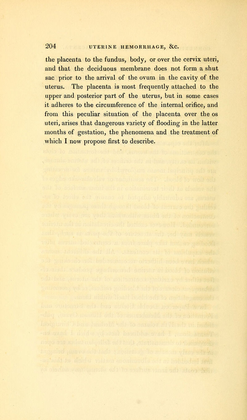 the placenta to the fundus, body, or over the cervix uteri, and that the deciduous membrane does not form a shut sac prior to the arrival of the ovum in the cavity of the uterus. The placenta is most frequently attached to the upper and posterior part of the uterus, but in some cases it adheres to the circumference of the internal orifice, and from this peculiar situation of the placenta over the os uteri, arises that dangerous variety of flooding in the latter months of gestation, the phenomena and the treatment of which I now propose first to describe.