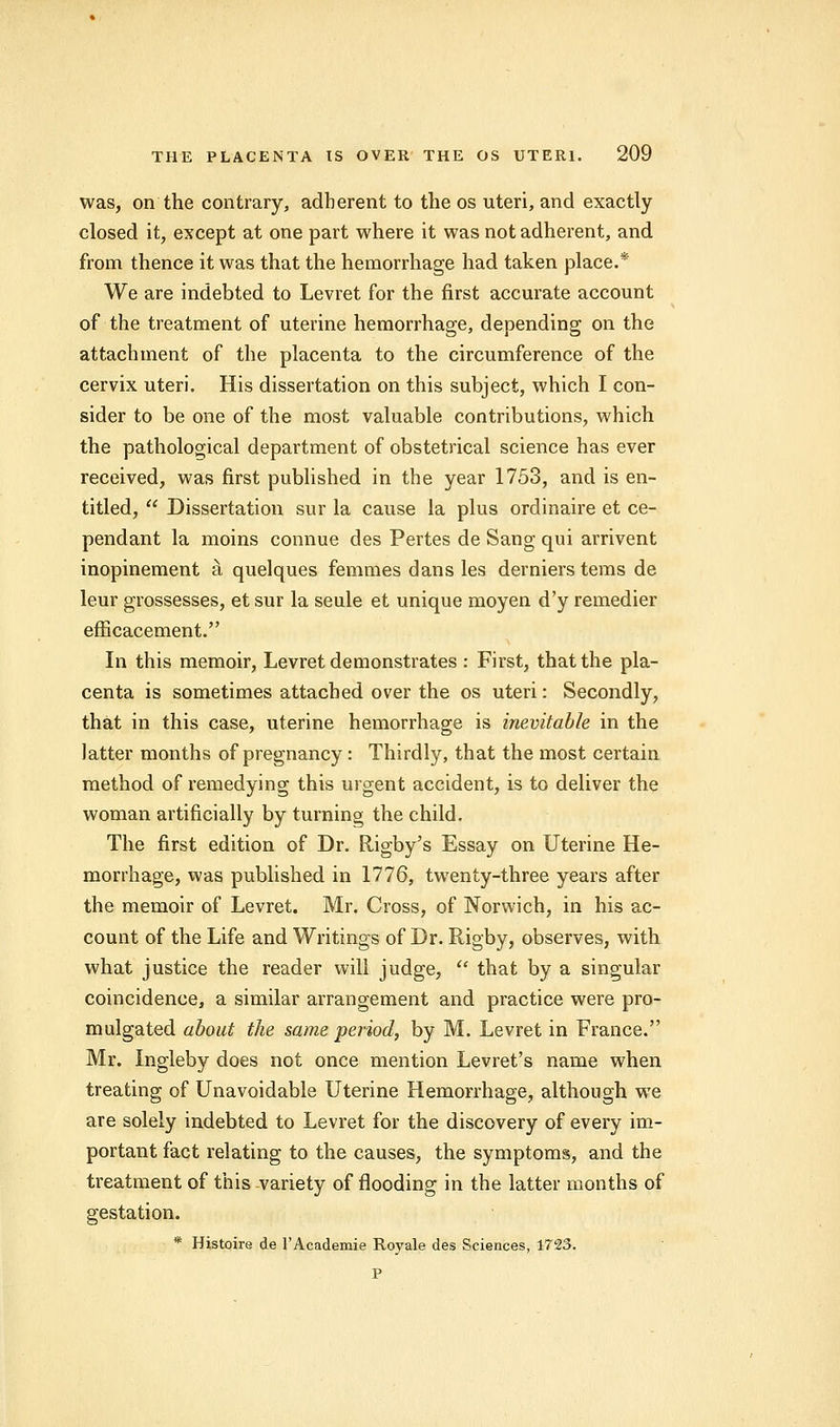 was, on the contrary, adherent to the os uteri, and exactly closed it, except at one part where it was not adherent, and from thence it was that the hemorrhage had taken place.* We are indebted to Levret for the first accurate account of the treatment of uterine hemorrhage, depending on the attachment of the placenta to the circumference of the cervix uteri. His dissertation on this subject, which I con- sider to be one of the most valuable contributions, which the pathological department of obstetrical science has ever received, was first published in the year 1753, and is en- titled,  Dissertation sur la cause la plus ordinaire et ce- pendant la moins connue des Pertes de Sang qui arrivent inopinement a, quelques femmes dans les dernierstems de leur grossesses, et sur la seule et unique moyen d'y remedier eflficacement. In this memoir, Levret demonstrates : First, that the pla- centa is sometimes attached over the os uteri: Secondly, that in this case, uterine hemorrhage is inevitable in the latter months of pregnancy: Thirdly, that the most certain method of remedying this urgent accident, is to deliver the woman artificially by turning the child. The first edition of Dr. Rigby's Essay on Uterine He- morrhage, was published in 1776, twenty-three years after the memoir of Levret. Mr. Cross, of Norwich, in his ac- count of the Life and Writings of Dr. Rigby, observes, with what justice the reader will judge,  that by a singular coincidence, a similar arrangement and practice were pro- mulgated about the same period, by M. Levret in France. Mr. Ingleby does not once mention Levret's name when treating of Unavoidable Uterine Hemorrhage, although we are solely indebted to Levret for the discovery of every im- portant fact relating to the causes, the symptoms, and the treatment of this variety of flooding in the latter months of gestation. * Histoire de l'Academie Royale des Sciences, 172S. P