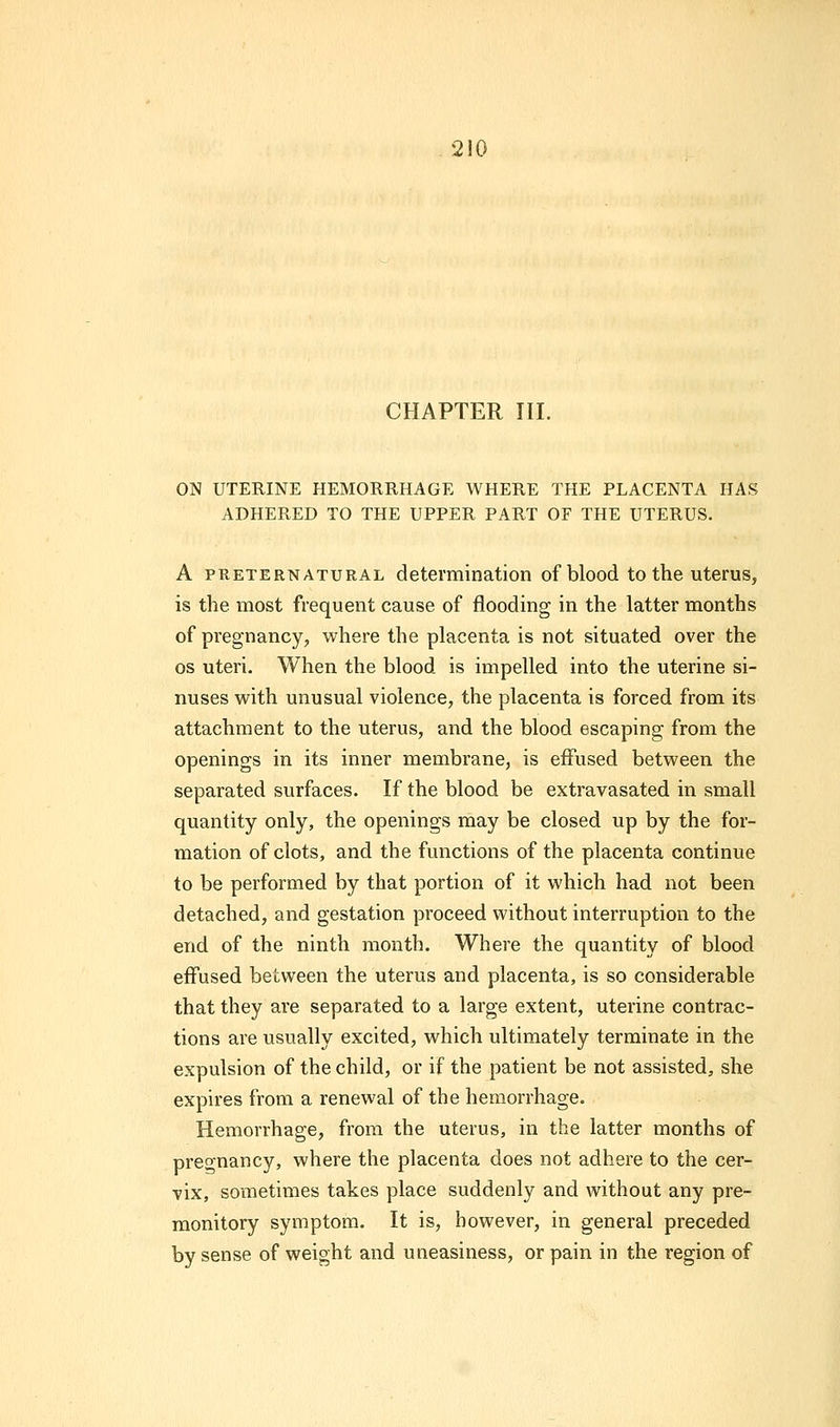 CHAPTER III. ON UTERINE HEMORRHAGE WHERE THE PLACENTA HAS ADHERED TO THE UPPER PART OF THE UTERUS. A preternatural determination of blood to the uterus, is the. most frequent cause of flooding in the latter months of pregnancy, where the placenta is not situated over the os uteri. When the blood is impelled into the uterine si- nuses with unusual violence, the placenta is forced from its attachment to the uterus, and the blood escaping from the openings in its inner membrane, is effused between the separated surfaces. If the blood be extravasated in small quantity only, the openings may be closed up by the for- mation of clots, and the functions of the placenta continue to be performed by that portion of it which had not been detached, and gestation proceed without interruption to the end of the ninth month. Where the quantity of blood effused between the uterus and placenta, is so considerable that they are separated to a large extent, uterine contrac- tions are usually excited, which ultimately terminate in the expulsion of the child, or if the patient be not assisted, she expires from a renewal of the hemorrhage. Hemorrhage, from the uterus, in the latter months of pregnancy, where the placenta does not adhere to the cer- vix, sometimes takes place suddenly and without any pre- monitory symptom. It is, however, in general preceded by sense of weight and uneasiness, or pain in the region of