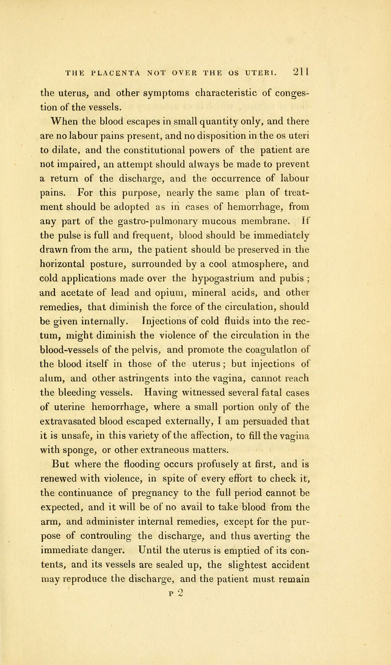 the uterus, and other symptoms characteristic of conges- tion of the vessels. When the blood escapes in small quantity only, and there are no labour pains present, and no disposition in the os uteri to dilate, and the constitutional powers of the patient are not impaired, an attempt should always be made to prevent a return of the discharge, and the occurrence of labour pains. For this purpose, nearly the same plan of treat- ment should be adopted as in cases of hemorrhage, from any part of the gastro-pulmonary mucous membrane. If the pulse is full and frequent, blood should be immediately drawn from the arm, the patient should be preserved in the horizontal posture, surrounded by a cool atmosphere, and cold applications made over the hypogastrium and pubis ; and acetate of lead and opium, mineral acids, and other remedies, that diminish the force of the circulation, should be given internally. Injections of cold fluids into the rec- tum, might diminish the violence of the circulation in the blood-vessels of the pelvis, and promote the coagulation of the blood itself in those of the uterus; but injections of alum, and other astringents into the vagina, cannot reach the bleeding vessels. Having witnessed several fatal cases of uterine hemorrhage, where a small portion only of the extravasated blood escaped externally, I am persuaded that it is unsafe, in this variety of the affection, to fill the vagina with sponge, or other extraneous matters. But where the flooding occurs profusely at first, and is renewed with violence, in spite of every effort to check it, the continuance of pregnancy to the full period cannot be expected, and it will be of no avail to take blood from the arm, and administer internal remedies, except for the pur- pose of controuling the discharge, and thus averting the immediate danger. Until the uterus is emptied of its con- tents, and its vessels are sealed up, the slightest accident may reproduce the discharge, and the patient must remain p 2