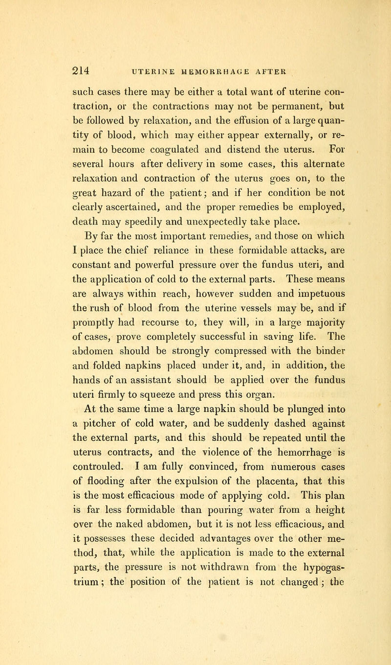 such cases there may be either a total want of uterine con- traction, or the contractions may not be permanent, but be followed by relaxation, and the effusion of a large quan- tity of blood, which may either appear externally, or re- main to become coagulated and distend the uterus. For several hours after delivery in some cases, this alternate relaxation and contraction of the uterus goes on, to the great hazard of the patient; and if her condition be not clearly ascertained, and the proper remedies be employed, death may speedily and unexpectedly take place. By far the most important remedies, and those on which I place the chief reliance in these formidable attacks, are constant and powerful pressure over the fundus uteri, and the application of cold to the external parts. These means are always within reach, however sudden and impetuous the rush of blood from the uterine vessels may be, and if promptly had recourse to, they will, in a large majority of cases, prove completely successful in saving life. The abdomen should be strongly compressed with the binder and folded napkins placed under it, and, in addition, the hands of an assistant should be applied over the fundus uteri firmly to squeeze and press this organ. At the same time a large napkin should be plunged into a pitcher of cold water, and be suddenly dashed against the external parts, and this should be repeated until the uterus contracts, and the violence of the hemorrhage is controuled. I am fully convinced, from numerous cases of flooding after the expulsion of the placenta, that this is the most efficacious mode of applying cold. This plan is far less formidable than pouring water from a height over the naked abdomen, but it is not less efficacious, and it possesses these decided advantages over the other me- thod, that, while the application is made to the external parts, the pressure is not withdrawn from the hypogas- trium; the position of the patient is not changed ; the