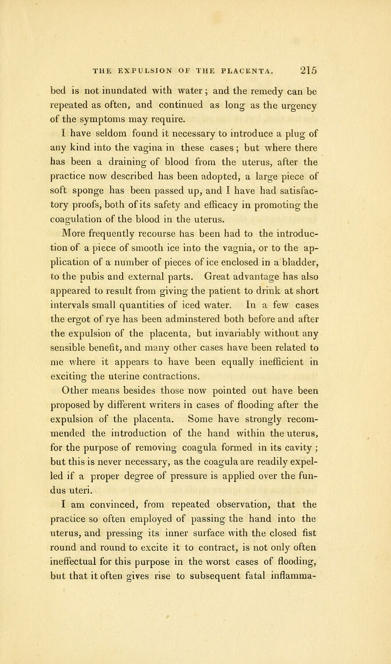 bed is not inundated with water; and the remedy can be repeated as often, and continued as long as the urgency of the symptoms may require. I have seldom found it necessary to introduce a plug of any kind into the vagina in these cases ; but where there has been a draining of blood from the uterus, after the practice now described has been adopted, a large piece of soft sponge has been passed up, and I have had satisfac- tory proofs, both of its safety and efficacy in promoting the coagulation of the blood in the uterus. More frequently recourse has been had to the introduc- tion of a piece of smooth ice into the vagnia, or to the ap- plication of a number of pieces of ice enclosed in a bladder, to the pubis and external parts. Great advantage has also appeared to result from giving the patient to drink at short intervals small quantities of iced water. In a few cases the ergot of rye has been adminstered both before and after the expulsion of the placenta, but invariably without any sensible benefit, and many other cases have been related to me where it appears to have been equally inefficient in exciting the uterine contractions. Other means besides those now pointed out have been proposed by different writers in cases of flooding after the expulsion of the placenta. Some have strongly recom- mended the introduction of the hand within the uterus, for the purpose of removing coagula formed in its cavity ; but this is never necessary, as the coagula are readily expel- led if a proper degree of pressure is applied over the fun- dus uteri. I am convinced, from repeated observation, that the practice so often employed of passing the hand into the uterus, and pressing its inner surface with the closed fist round and round to excite it to contract, is not only often ineffectual for this purpose in the worst cases of flooding, but that it often gives rise to subsequent fatal inflamma-