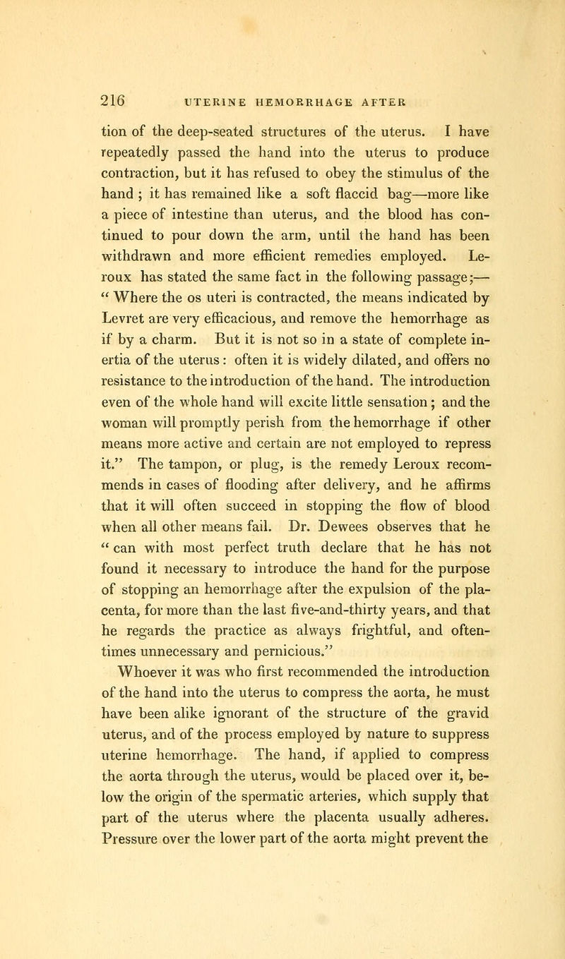 tion of the deep-seated structures of the uterus. I have repeatedly passed the hand into the uterus to produce contraction, but it has refused to obey the stimulus of the hand ; it has remained like a soft flaccid bag—more like a piece of intestine than uterus, and the blood has con- tinued to pour down the arm, until the hand has been withdrawn and more efficient remedies employed. Le- roux has stated the same fact in the following passage;—  Where the os uteri is contracted, the means indicated by Levret are very efficacious, and remove the hemorrhage as if by a charm. But it is not so in a state of complete in- ertia of the uterus: often it is widely dilated, and offers no resistance to the introduction of the hand. The introduction even of the whole hand will excite little sensation; and the woman will promptly perish from the hemorrhage if other means more active and certain are not employed to repress it. The tampon, or plug, is the remedy Leroux recom- mends in cases of flooding after delivery, and he affirms that it will often succeed in stopping the flow of blood when all other means fail. Dr. Dewees observes that he  can with most perfect truth declare that he has not found it necessary to introduce the hand for the purpose of stopping an hemorrhage after the expulsion of the pla- centa, for more than the last five-and-thirty years, and that he regards the practice as always frightful, and often- times unnecessary and pernicious. Whoever it was who first recommended the introduction of the hand into the uterus to compress the aorta, he must have been alike ignorant of the structure of the gravid uterus, and of the process employed by nature to suppress uterine hemorrhage. The hand, if applied to compress the aorta through the uterus, would be placed over it, be- low the origin of the spermatic arteries, which supply that part of the uterus where the placenta usually adheres. Pressure over the lower part of the aorta might prevent the
