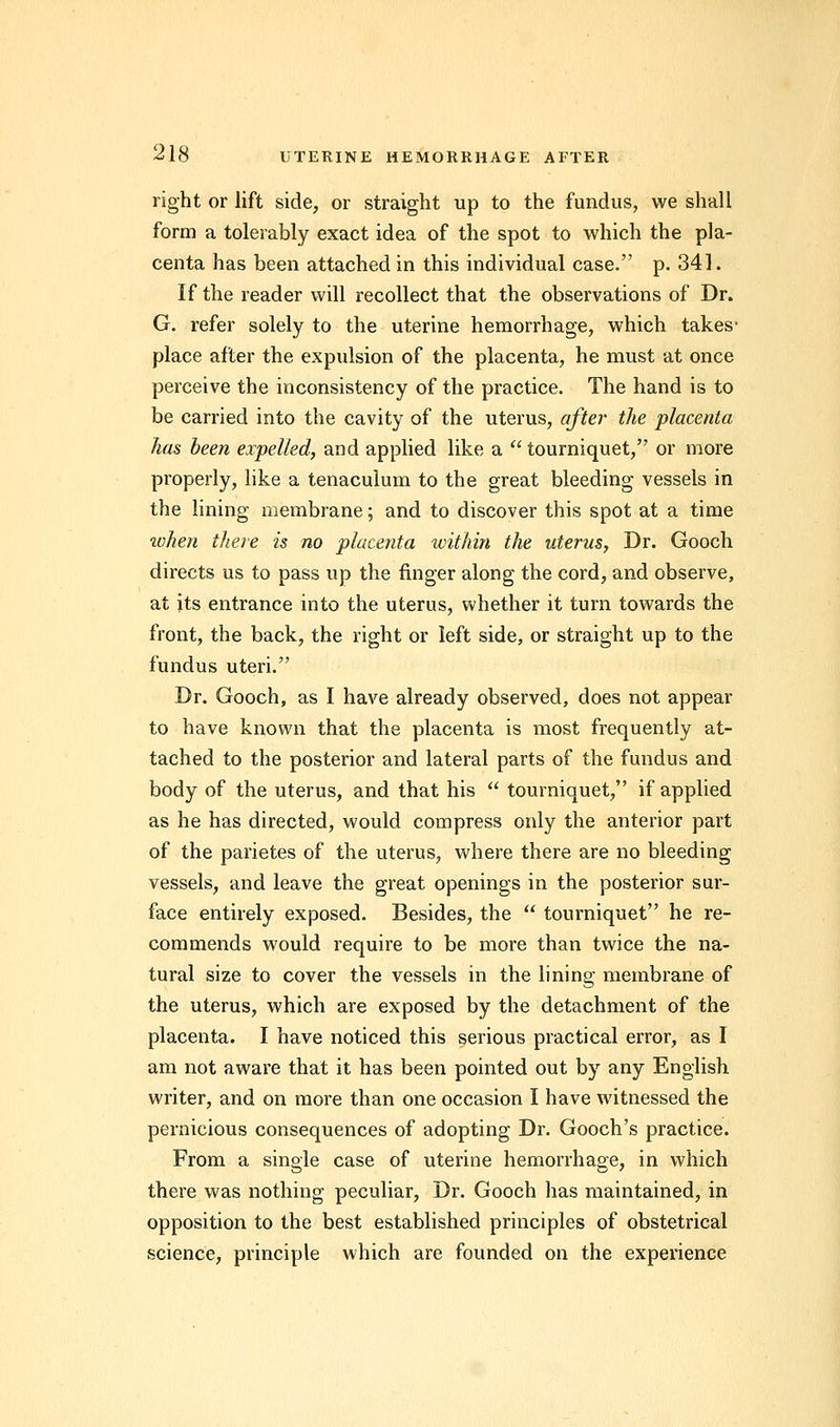 right or lift side, or straight up to the fundus, we shall form a tolerably exact idea of the spot to which the pla- centa has been attached in this individual case. p. 341. If the reader will recollect that the observations of Dr. G. refer solely to the uterine hemorrhage, which takes- place after the expulsion of the placenta, he must at once perceive the inconsistency of the practice. The hand is to be carried into the cavity of the uterus, after the placenta has been expelled, and applied like a  tourniquet, or more properly, like a tenaculum to the great bleeding vessels in the lining membrane; and to discover this spot at a time tohen there is no placenta within the uterus, Dr. Gooch directs us to pass up the finger along the cord, and observe, at its entrance into the uterus, whether it turn towards the front, the back, the right or left side, or straight up to the fundus uteri. Dr. Gooch, as I have already observed, does not appear to have known that the placenta is most frequently at- tached to the posterior and lateral parts of the fundus and body of the uterus, and that his  tourniquet, if applied as he has directed, would compress only the anterior part of the parietes of the uterus, where there are no bleeding vessels, and leave the great openings in the posterior sur- face entirely exposed. Besides, the  tourniquet he re- commends would require to be more than twice the na- tural size to cover the vessels in the lining membrane of the uterus, which are exposed by the detachment of the placenta. I have noticed this serious practical error, as I am not aware that it has been pointed out by any English writer, and on more than one occasion I have witnessed the pernicious consequences of adopting Dr. Gooch's practice. From a single case of uterine hemorrhage, in which there was nothing peculiar, Dr. Gooch has maintained, in opposition to the best established principles of obstetrical science, principle which are founded on the experience