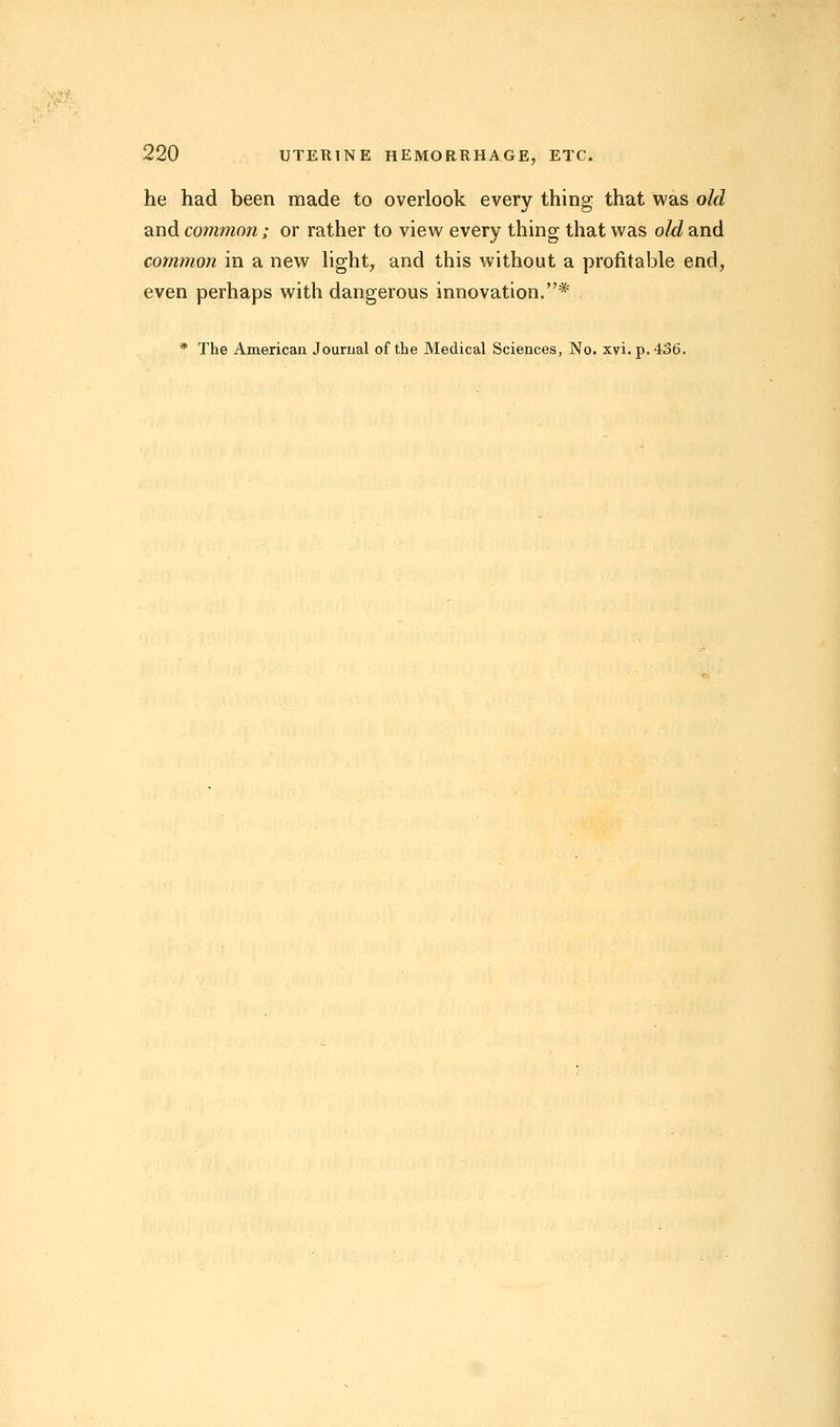 he had been made to overlook every thing that was old and common; or rather to view every thing that was old and common in a new light, and this without a profitable end, even perhaps with dangerous innovation.* * The American Journal of the Medical Sciences, No. xvi. p. 436.