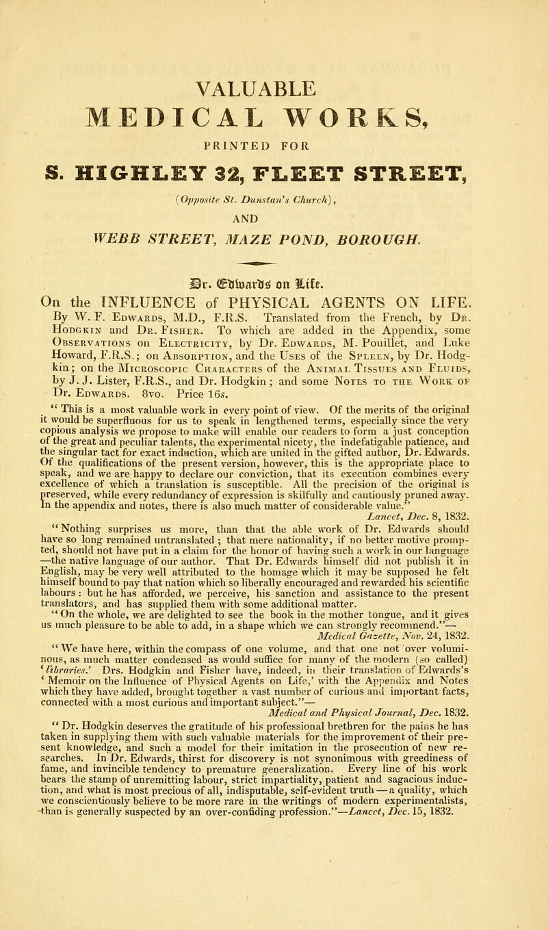 VALUABLE EDICAL WORKS, PRINTED FOR S. HIGHLEY 32, FLEET STREET, (Opposite St. Duns tan's Church), AND WEBB STREET, MAZE POND, BOROUGH. Mx. (JftJiMrtJS on Hife. On the INFLUENCE of PHYSICAL AGENTS ON LIFE. By W. F. Edwards, M.D., F.Ii.S. Translated from the French, by Dr. Hodgkin and Dr. Fisher. To which are added in the Appendix, some Observations on Electricity, by Dr. Edwards, M. Pouillet, and Luke Howard, F.R.S.; on Absorption, and the Uses of the Spleen, by Dr. Hodg- kin; on the Microscopic Characters of the Animal Tissues and Fluids, by J. J. Lister, F.R.S., and Dr. Hodgkin; and some Notes to the Work of Dr. Edwards. 8vo. Price 16s.  This is a most valuable work in every point of view. Of the merits of the original it would be superfluous for us to speak in lengthened terms, especially since the very copious analysis we propose to make will enable our readers to form a just conception of the great and peculiar talents, the experimental nicety, the indefatigable patience, and the singular tact for exact induction, which are united in the gifted author, Dr. Edwards. Of the qualifications of the present version, however, this is the appropriate place to speak, and we are happy to declare our conviction, that its execution combines every excellence of which a translation is susceptible. All the precision of the original is preserved, while every redundancy of expression is skilfully and cautiously pruned away. In the appendix and notes, there is also much matter of considerable value. Lancet, Dec. 8, 1832. Nothing surprises us more, than that the able work of Dr. Edwards should have so long remained untranslated ; that mere nationality, if no better motive promp- ted, should not have put in a claim for the honor of having such a work in our language —the native language of our author. That Dr. Edwards himself did not publish it in English, may be very well attributed to the homage which it may be supposed he felt himself bound to pay that nation which so liberally encouraged and rewarded his scientific labours : but he has afforded, we perceive, his sanction and assistance to the present translators, and has supplied them with some additional matter.  On the whole, we are delighted to see the book in the mother tongue, and it gives us much pleasure to be able to add, in a shape which we can strongly recommend.— Medical Gazette, Nov. 24, 1832. We have here, within the compass of one volume, and that one not over volumi- nous, as much matter condensed as would suffice for many of the modern (so called) ' libraries.' Drs. Hodgkin and Fisher have, indeed, in their translation of Edwards's ' Memoir on the Influence of Physical Agents on Life,' with the Appendix and Notes which they have added, brought together a vast number of curious and important facts, connected with a most curious and important subject.— Medical and Physical Journal, Dec. 1832.  Dr. Hodgkin deserves the gratitude of his professional brethren for the pains he has taken in supplying them with such valuable materials for the improvement of their pre- sent knowledge, and such a model for their imitation in the prosecution of new re- searches. In Dr. Edwards, thirst for discovery is not synonimous with greediness of fame, and invincible tendency to premature generalization. Every line of his work bears the stamp of unremitting labour, strict impartiality, patient and sagacious induc- tion, and what is most precious of all, indisputable, self-evident truth — a quality, which we conscientiously believe to be more rare in the writings of modern experimentalists, than is generally suspected by an over-confiding profession.—Lancet, Dec. 15, 1832.