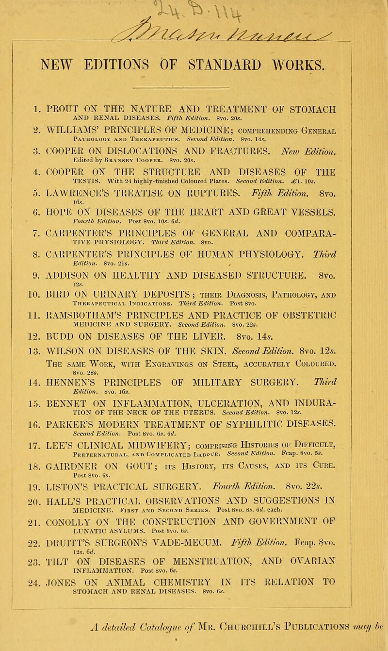 NEW EDITIONS OF STANDARD WORKS. 1. 2. 3. 4. 5. 6. 7. 8. 9. 10. 11. 12. 13. 14. 15. 16. 17. 18. 19. 20. 21. 22. 23. 24. PROUT ON THE NATURE AND TREATMENT OF STOMACH AND RENAL DISEASES. Fifth Edition. 8vo. 20s. WILLIAMS' PRINCIPLES OF MEDICINE; comprehending General Pathology and Therapeutics. Second Edition. 8vo. 14s. COOPER ON DISLOCATIONS AND FRACTURES. New Edition. Edited by Bkansby Cooper. 8vo. 20s. COOPER ON THE STRUCTURE AND DISEASES OF THE TESTIS. With 24 highly-finished Coloured Plates. Second Edition. £l. 10s. LAWRENCE'S TREATISE ON RUPTURES. Fifth Edition. 8vo. 16s. HOPE ON DISEASES OF THE HEART AND GREAT VESSELS. Fourth Edition. Post 8vo. 10s. 6d. CARPENTER'S PRINCIPLES OF GENERAL AND COMPARA- TIVE PHYSIOLOGY. Third Edition. 8vo. CARPENTER'S PRINCIPLES OF HUMAN PHYSIOLOGY. Third Edition. 8vo. 21s. , ADDISON ON HEALTHY AND DISEASED STRUCTURE. 8vo. 12s. BIRD ON URINARY DEPOSITS; their Diagnosis, Pathology, and Therapeutical Indications. Third Edition. Post 8vo. RAMSBOTHAM'S PRINCIPLES AND PRACTICE OF OBSTETRIC MEDICINE AND SURGERY. Second Edition. 8vo. 22s. BUDD ON DISEASES OF THE LIVER. 8vo. 14s. WILSON ON DISEASES OF THE SKIN. Second Edition. 8vo. 12s. The same Work, with Engravings on Steel, accurately Coloured. 8vo. 28s. HENNEN'S PRINCIPLES OF MILITARY SURGERY. Third Edition. 8vo. l6s. BENNET ON INFLAMMATION, ULCERATION, AND INDURA- TION OF THE NECK OF THE UTERUS. Second Edition. 8vo. 12s. PARKER'S MODERN TREATMENT OF SYPHILITIC DISEASES. Second Edition. Post 8vo. 6s. 6d. LEE'S CLINICAL MIDWIFERY; comprising Histories of Difficult, Preternatural, and Complicated Labour. Second Edition. Fcap. 8vo. 5s. GAIRDNER ON GOUT; its History, its Causes, and its Cure. Post 8vo. 6s. LISTON'S PRACTICAL SURGERY. Fourth Edition. 8vo. 22s. HALL'S PRACTICAL OBSERVATIONS AND SUGGESTIONS IN MEDICINE. First and Second Series. Post 8vo. 8s. 6d. each. CONOLLY ON THE CONSTRUCTION AND GOVERNMENT OF LUNATIC ASYLUMS. Post 8vo. 6s. DRUITT'S SURGEON'S VADE-MECUM. Fifth Edition. Fcap. 8vo. 12s. 6d. TILT ON DISEASES OF MENSTRUATION, AND OVARIAN INFLAMMATION. Post 8vo. 6s. JONES ON ANIMAL CHEMISTRY IN ITS RELATION TO STOMACH AND RENAL DISEASES. 8vo. 6s. A detailed Catalogue of Mr. Churchill's Publications may be