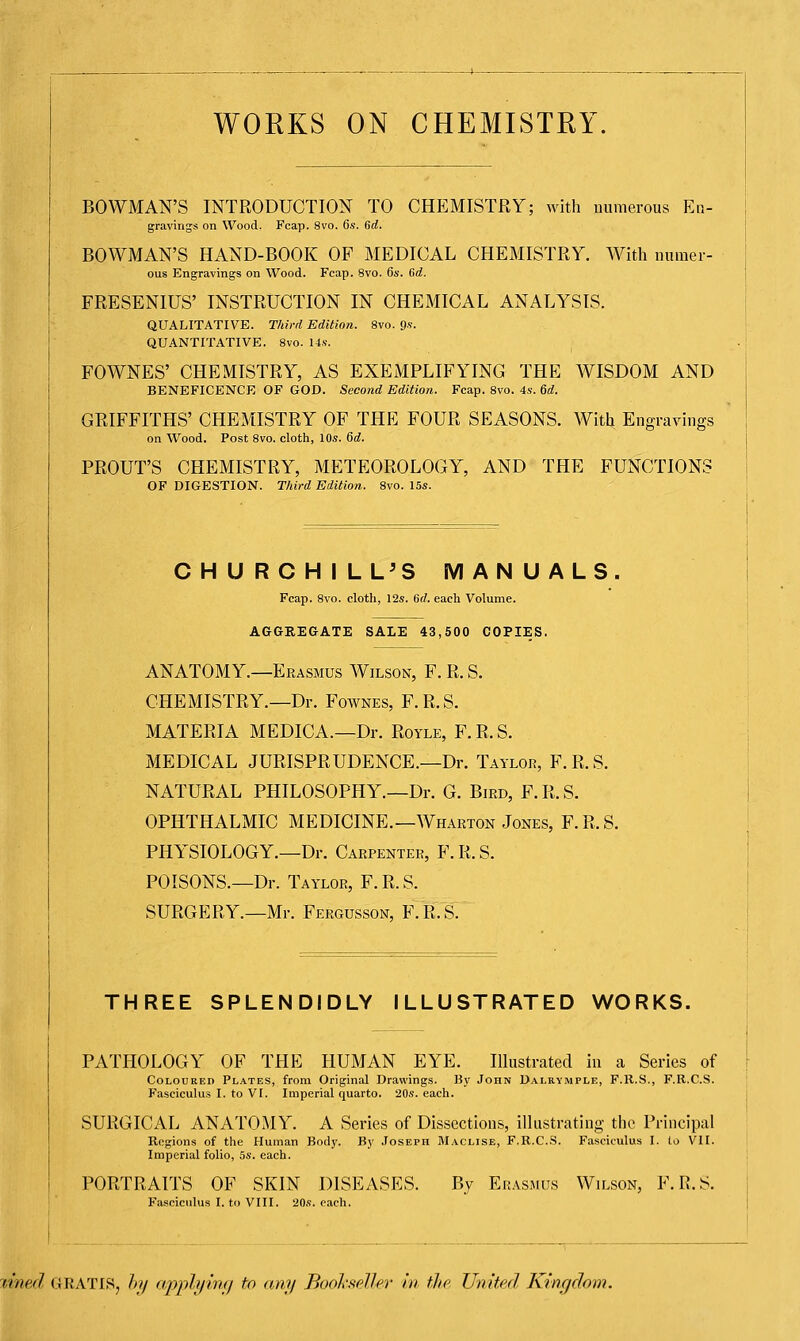 WORKS ON CHEMISTRY BOWMAN'S INTRODUCTION TO CHEMISTRY; with numerous En- gravings on Wood. Fcap. 8vo. 6s. 6d. BOWMAN'S HAND-BOOK OF MEDICAL CHEMISTRY. With numer- ous Engravings on Wood. Fcap. 8vo. 6s. 6d. FRESENIUS' INSTRUCTION IN CHEMICAL ANALYSIS. QUALITATIVE. Third Edition. 8vo. 9s. QUANTITATIVE. 8vo. 14s. FOWNES' CHEMISTRY, AS EXEMPLIFYING THE WISDOM AND BENEFICENCE OF GOD. Second Edition. Fcap. 8vo. 4s. 6d. GRIFFITHS' CHEMISTRY OF THE FOUR SEASONS. With Engravings on Wood. Post 8vo. cloth, 10s. 6d. PROUT'S CHEMISTRY, METEOROLOGY, AND THE FUNCTIONS OF DIGESTION. Third Edition. 8vo. 15s. CHURCHILL'S MANUALS. Fcap. 8vo. cloth, 12s. 6d. each Volume. AGGREGATE SALE 43,500 COPIES. ANATOMY.—Erasmus Wilson, F. R. S. CHEMISTRY.—Dr. Fownes, F.R.S. MATERIA MEDICA.—Dr. Royle, F.R.S. MEDICAL JURISPRUDENCE.—Dr. Taylor, F.R.S. NATURAL PHILOSOPHY.—Dr. G. Bird, F.R.S. OPHTHALMIC MEDICINE.—Wharton Jones, F.R.S. PHYSIOLOGY.—Dr. Carpenter, F.R.S. POISONS.—Dr. Taylor, F. R. S. SURGERY.—Mr. Fergusson, F.R.S. THREE SPLENDIDLY ILLUSTRATED WORKS. PATHOLOGY OF THE HUMAN EYE. Illustrated in a Series of Coloured Plates, from Original Drawings. By John Dalrymple, F.R.S., F.R.C.S. Fasciculus I. to VI. Imperial quarto. 20s. each. SURGICAL ANATOMY. A Series of Dissections, illustrating the Principal Regions of the Human Body. By Joseph Maclise, F.R.C.S. Fasciculus I. to VII. Imperial folio, 5s. each. PORTRAITS OF SKIN DISEASES. By Erasmus Wilson, F.R.S. Fasciculus I. to VIII. 20s. each. (hied gratis, by applying to any Bookseller in the United Kingdom.