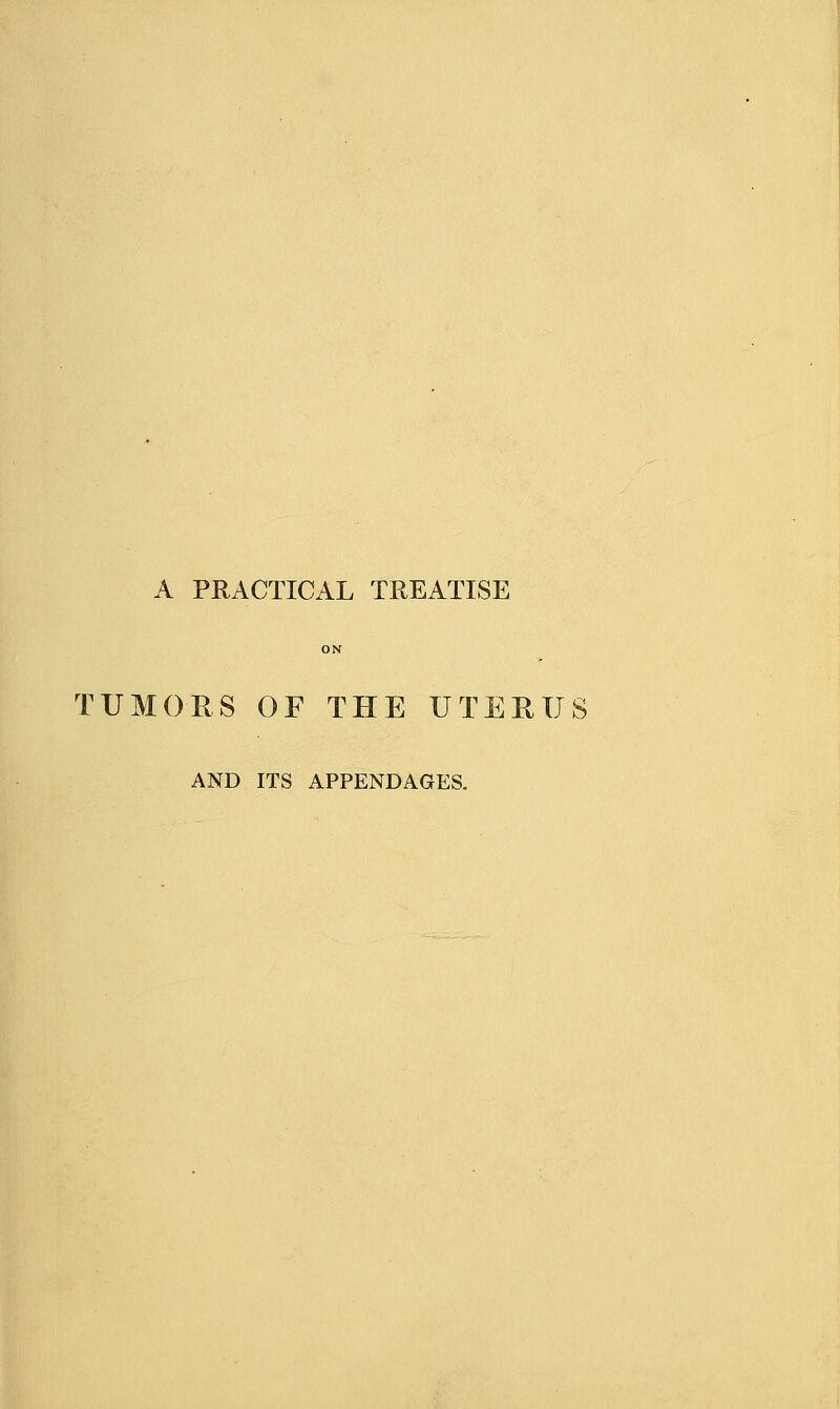 A PRACTICAL TREATISE TUMORS OF THE UTERUS AND ITS APPENDAGES.