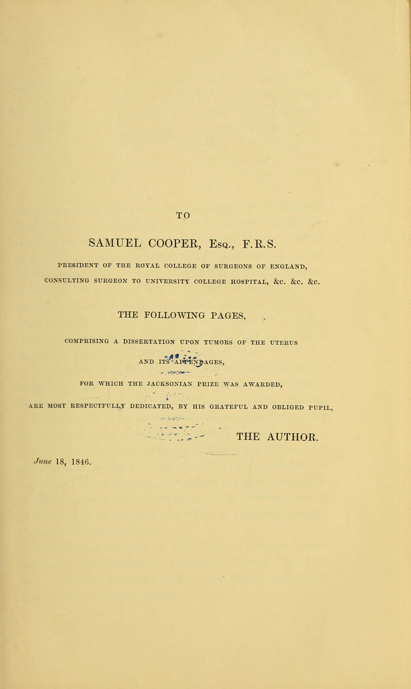 TO SAMUEL COOPER, Esq., F.R.S. PRESIDENT OF THE ROYAL COLLEGE OF SURGEONS OF ENGLAND, CONSULTING SURGEON TO UNIVERSITY COLLEGE HOSPITAL, &C. &C. &C. THE FOLLOWING PAGES, COMPRISING A DISSERTATION UPON TUMORS OF THE UTERUS AND TTS^AFtfENBAGES, FOR WHICH THE JACKSONIAN PRIZE WAS AWARDED, ARE MOST RESPECTFULLY DEDICATED, BY HIS GRATEFUL AND OBLIGED PUPIL --■\i:\r~-- THE AUTHOR. June 18, 1846.