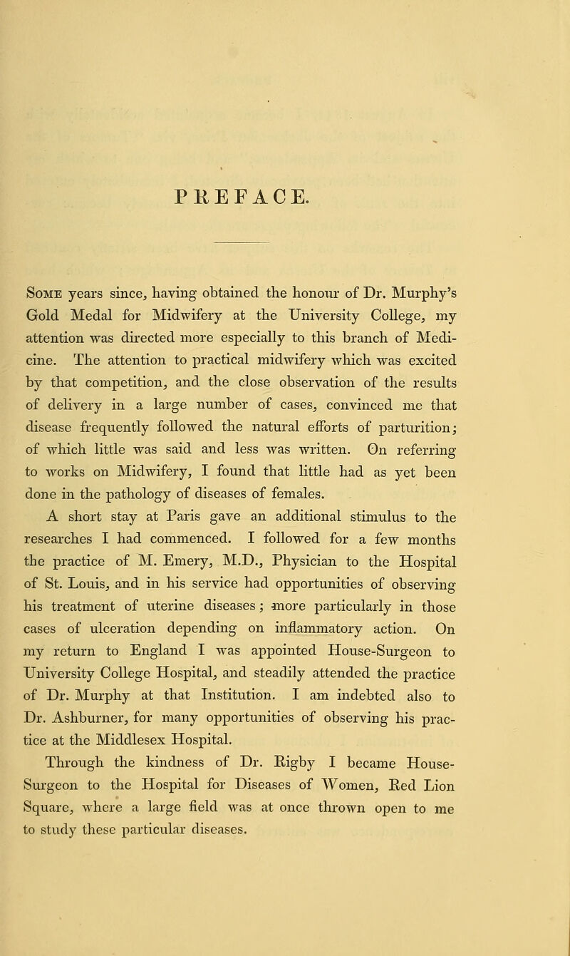 P KEF ACE. Some years since, having obtained the honoxir of Dr. Murphy's Gold Medal for Midwifery at the University College, my attention was directed more especially to this branch of Medi- cine. The attention to practical midwifery which was excited by that competition, and the close observation of the results of delivery in a large number of cases, convinced me that disease frequently followed the natural efforts of parturition; of which little was said and less was written. On referring to works on Midwifery, I found that little had as yet been done in the pathology of diseases of females. A short stay at Paris gave an additional stimulus to the researches I had commenced. I followed for a few months the practice of M. Emery, M.D., Physician to the Hospital of St. Louis, and in his service had opportunities of observing his treatment of uterine diseases; more particularly in those cases of ulceration depending on inflammatory action. On my return to England I was appointed House-Surgeon to University College Hospital, and steadily attended the practice of Dr. Murphy at that Institution. I am indebted also to Dr. Ashburner, for many opportunities of observing his prac- tice at the Middlesex Hospital. Through the kindness of Dr. Rigby I became House- Surgeon to the Hospital for Diseases of Women, Eed Lion Square, where a large field was at once thrown open to me to study these particular diseases.