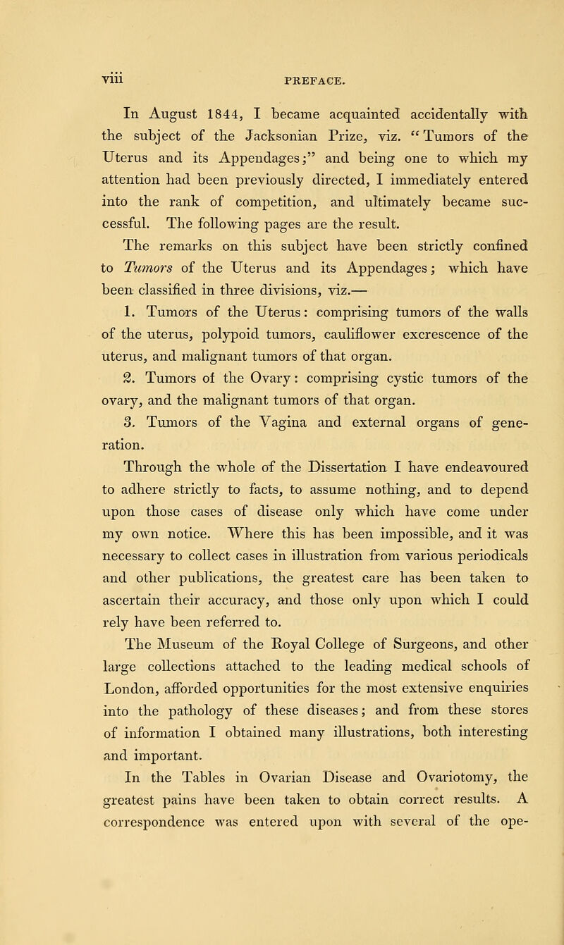 Vlll PREFACE. In August 1844, I became acquainted accidentally with the subject of the Jacksonian Prize, viz.  Tumors of the Uterus and its Appendages; and being one to which my attention had been previously directed, I immediately entered into the rank of competition, and ultimately became suc- cessful. The following pages are the result. The remarks on this subject have been strictly confined to Tumors of the Uterus and its Appendages; which have been classified in three divisions, viz.— 1. Tumors of the Uterus: comprising tumors of the walls of the uterus, polypoid tumors, cauliflower excrescence of the uterus, and malignant tumors of that organ. 2. Tumors of the Ovary: comprising cystic tumors of the ovary, and the malignant tumors of that organ. 3. Tumors of the Vagina and external organs of gene- ration. Through the whole of the Dissertation I have endeavoured to adhere strictly to facts, to assume nothing, and to depend upon those cases of disease only which have come under my own notice. Where this has been impossible, and it was necessary to collect cases in illustration from various periodicals and other publications, the greatest care has been taken to ascertain their accuracy, and those only upon which I could rely have been referred to. The Museum of the Royal College of Surgeons, and other large collections attached to the leading medical schools of London, afforded opportunities for the most extensive enquiries into the pathology of these diseases; and from these stores of information I obtained many illustrations, both interesting and important. In the Tables in Ovarian Disease and Ovariotomy, the greatest pains have been taken to obtain correct results. A correspondence was entered upon with several of the ope-