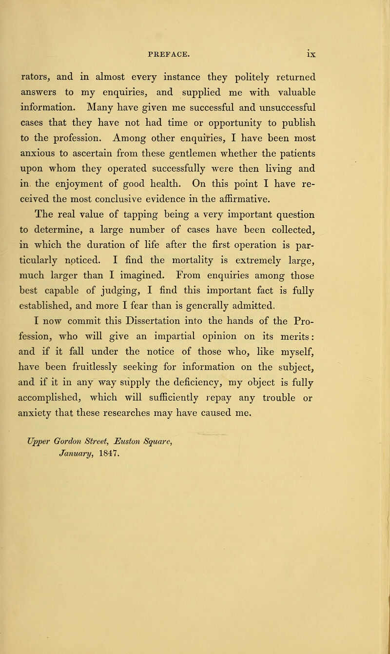 rators, and in almost every instance they politely returned answers to my enquiries, and supplied me with valuable information. Many have given me successful and unsuccessful cases that they have not had time or opportunity to publish to the profession. Among other enquiries, I have been most anxious to ascertain from these gentlemen whether the patients upon whom they operated successfully were then living and in. the enjoyment of good health. On this point I have re- ceived the most conclusive evidence in the affirmative. The real value of tapping being a very important question to determine, a large number of cases have been collected, in which the duration of life after the first operation is par- ticularly noticed. I find the mortality is extremely large, much larger than I imagined. From enquiries among those best capable of judging, I find this important fact is fully established, and more I fear than is generally admitted. I now commit this Dissertation into the hands of the Pro- fession, who will give an impartial opinion on its merits: and if it fall under the notice of those who, like myself, have been fruitlessly seeking for information on the subject, and if it in any way supply the deficiency, my object is fully accomplished, which will sufficiently repay any trouble or anxiety that these researches may have caused me. Upper Gordon Street, Euston Square, January, 1847.