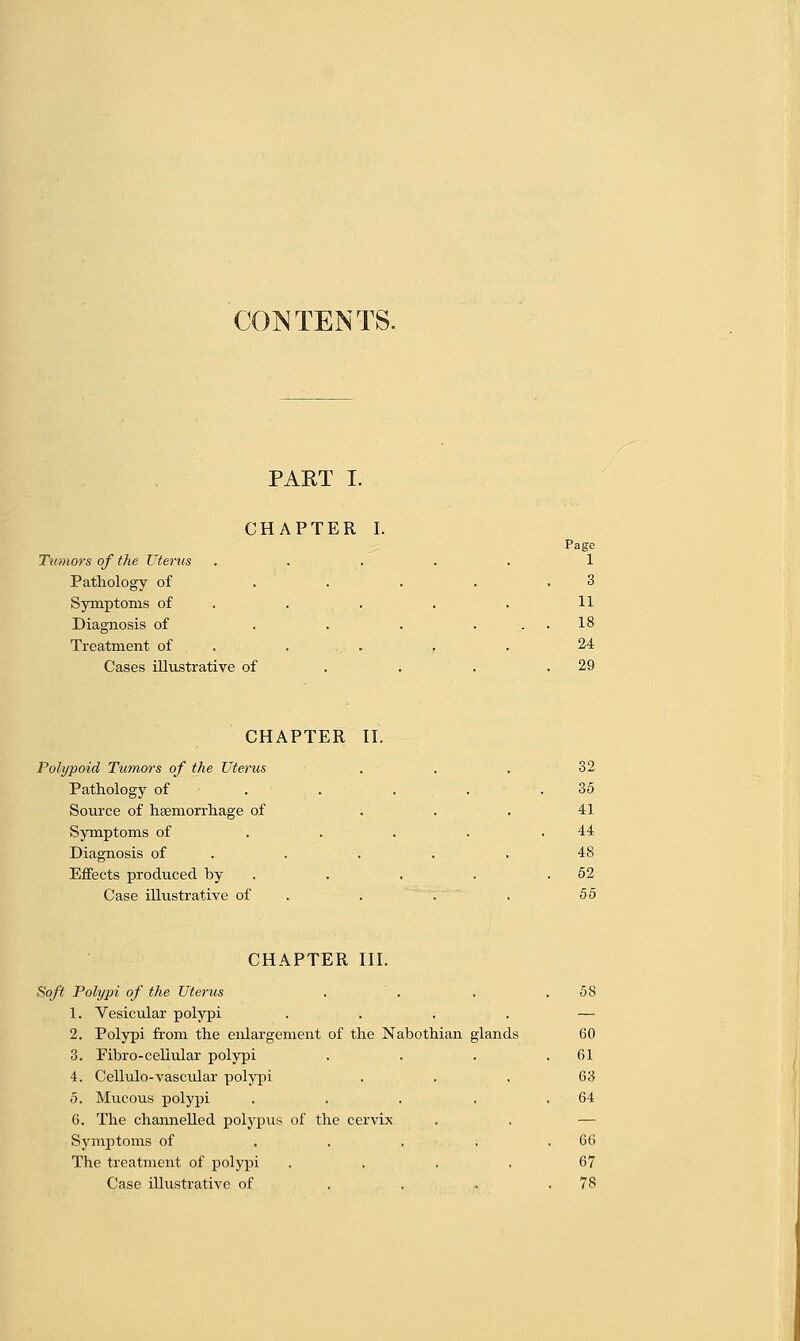 CONTENTS. PART I. CHAPTER I. Page Tumors of the Uterus ..... 1 Pathology of . . . . .3 Symptoms of . . . . 11 Diagnosis of . . . ... 18 Treatment of . . , . 24 Cases illustrative of . . .29 CHAPTER II. Polypoid Tumors of the Uterus ... 32 Pathology of . . . . .35 Source of haemorrhage of . . . 41 Symptoms of . . . . .44 Diagnosis of . . . . 48 Effects produced by . . . .52 Case illustrative of . . ■ 55 CHAPTER III. Soft Polypi of the Uterus . . . .58 1. Vesicular polypi .... — 2. Polypi from the enlargement of the Nabothian glands 60 3. Fibro-cellular polypi . . . .61 4. Cellulo-vascular polypi ... 63 5. Mucous polypi . . . . .64 6. The channelled polypus of the cervix . . — Symptoms of ..... 66 The treatment of polypi .... 67 Case illustrative of . . . .78