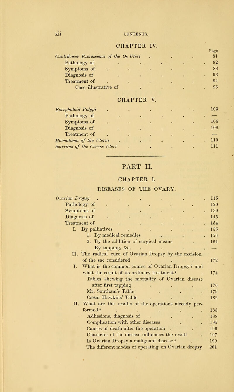 CHAPTER IV. Page Cauliflower Excrescence of the Os Uteri . . . 81 Pathology of . ... . .82 Symptoms of . . . .88 Diagnosis of . . . . .93 Treatment of . . . . 94 Case illustrative of . . . .96 CHAPTER V. Encephaloid Polypi . . . . . 103 Pathology of . . . . . — Symptoms of . . . . 106 Diagnosis of . . . . .108 Treatment of . . . . — Hcematoma of the Uterus . . „ . .110 Scirrhus of the Cervix Uteri . . . . Ill PAST II. CHAPTER I. DISEASES OF THE OVARY. 115 120 139 145 154 155 156 164 Ovarian Dropsy .... Pathology of Symptoms of ... Diagnosis of Treatment of ... I. By palliatives 1. By medical remedies 2. By the addition of surgical means By tapping, &c. II. The radical cure of Ovarian Dropsy by the excision of the sac considered . . . 172 I. What is the common course of Ovarian Dropsy ? and what the result of its ordinary treatment ? . 174 Tables shewing the mortality of Ovarian disease after first tapping . . . 176 Mr. Southam's Table . . .179 Csesar Hawkins' Table . . . 182 II. What are the results of the operations already per- formed? ..... 183 Adhesions, diagnosis of . . 188 Complication with other diseases . .195 Causes of death after the operation . . 196 Character of the disease influences the result . 197 Is Ovarian Dropsy a malignant disease ? . 199 The different modes of operating on Ovarian dropsy 201