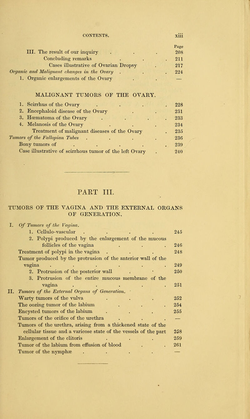 Page III. The result of our inquiry . . . 208 Concluding remarks . . .211 Cases illustrative of Ovarian Dropsy . 217 Organic and Malignant changes in the Ovary . . . 224 1. Organic enlargements of the Ovary . . — MALIGNANT TUMORS OF THE OVARY. 1. Scirrhus of the Ovary .... 228 2. Encephaloid disease of the Ovary . . 231 3. Hcematoma of the Ovary . . . 233 4. Melanosis of the Ovary . . . 234 Treatment of malignant diseases of the Ovary . 235 Tumors of the Fallopian Tubes . . . . 236 Bony tumors of .... 239 Case illustrative of scirrhous tumor of the left Ovary . 240 PART III. TUMORS OF THE VAGINA AND THE EXTERNAL ORGANS OF GENERATION, I. Of Tumors of the Vagina. 1. Cellulo-vascular .... 245 2. Polypi produced by the enlargement of the mucous follicles of the vagina . . . 246 Treatment of polypi in the vagina . . . 248 Tumor produced by the protrusion of the anterior wall of the vagina ...... 249 2. Protrusion of the posterior wall .• • 250 3. Protrusion of the entire mucous membrane of the vagina ..... 251 II. Tumors of the External Organs of Generation. Warty tumors of the vulva . . . 252 The oozing tumor of the labium . . . 254 Encysted tumors of the labium . . . 255 Tumors of the orifice of the urethra . . . — Tumors of the urethra, arising from a thickened state of the cellular tissue and a varicose state of the vessels of the part 258 Enlargement of the clitoris . . . 259 Tumor of the labium from effusion of blood . . 261 Tumor of the nymphse .... —