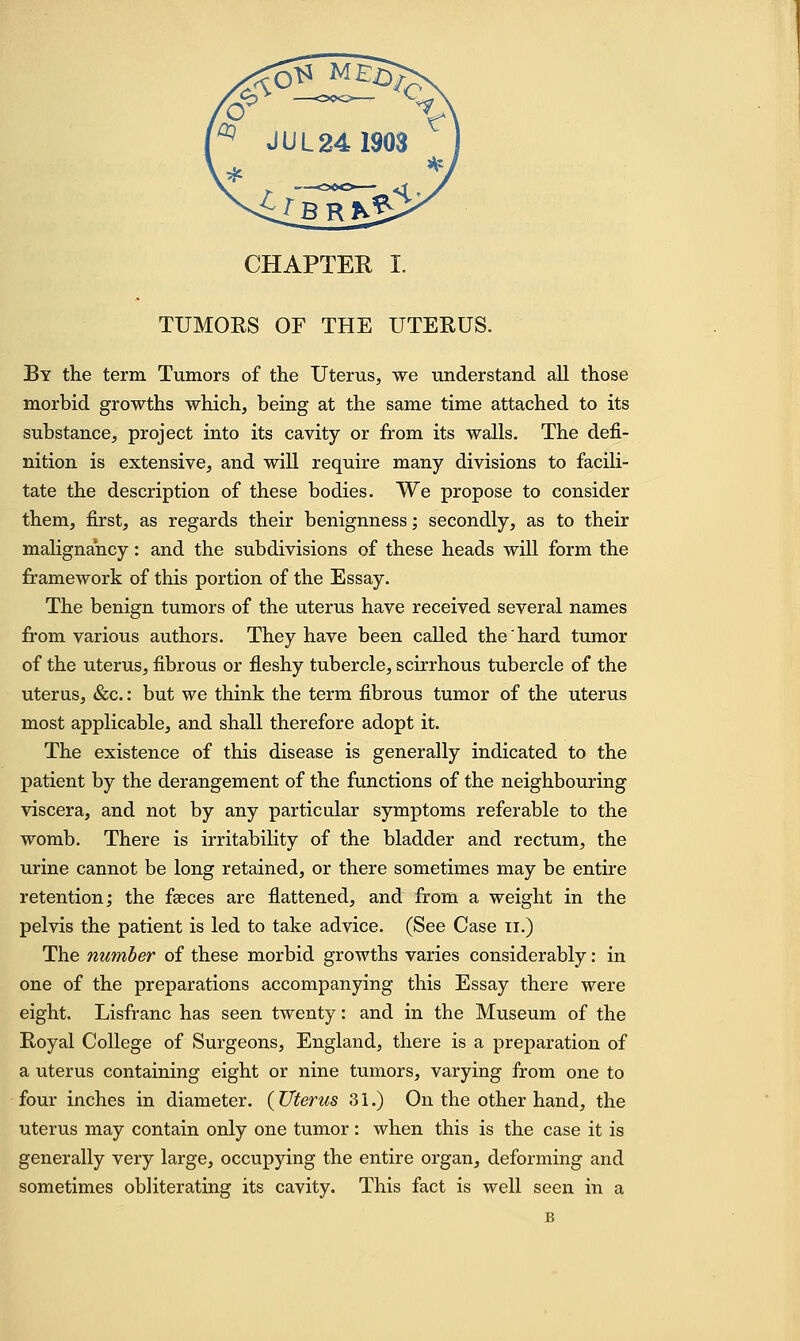 TUMORS OF THE UTERUS. By the term Tumors of the Uterus, we understand all those morbid growths which, being at the same time attached to its substance, project into its cavity or from its walls. The defi- nition is extensive, and will require many divisions to facili- tate the description of these bodies. We propose to consider them, first, as regards their benignness; secondly, as to their malignancy: and the subdivisions of these heads will form the framework of this portion of the Essay. The benign tumors of the uterus have received several names from various authors. They have been called the hard tumor of the uterus, fibrous or fleshy tubercle, scirrhous tubercle of the uterus, &c.: but we think the term fibrous tumor of the uterus most applicable, and shall therefore adopt it. The existence of this disease is generally indicated to the patient by the derangement of the functions of the neighbouring viscera, and not by any particular symptoms referable to the womb. There is irritability of the bladder and rectum, the urine cannot be long retained, or there sometimes may be entire retention; the faeces are flattened, and from a weight in the pelvis the patient is led to take advice. (See Case n.) The number of these morbid growths varies considerably: in one of the preparations accompanying this Essay there were eight. Lisfranc has seen twenty: and in the Museum of the Royal College of Surgeons, England, there is a preparation of a uterus containing eight or nine tumors, varying from one to four inches in diameter. ( Uterus 31.) On the other hand, the uterus may contain only one tumor : when this is the case it is generally very large, occupying the entire organ, deforming and sometimes obliterating its cavity. This fact is well seen in a