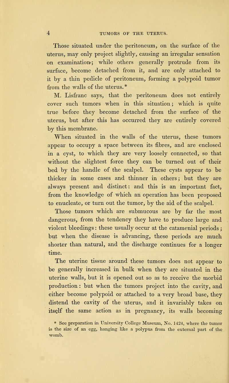 Those situated under the peritoneum, on the surface of the uterus, may only project slightly, causing an irregular sensation on examination?; while others generally protrude from its surface, become detached from it, and are only attached to it by a thin pedicle of peritoneum, forming a polypoid tumor from the walls of the uterus.* M. Lisfranc says, that the peritoneum does not entirely cover such tumors when in this situation; which is quite true before they become detached from the surface of the uterus, but after this has occurred they are entirely covered by this membrane. When situated in the walls of the uterus, these tumors appear to occupy a space between its fibres, and are enclosed in a cyst, to which they are very loosely connected, so that without the slightest force they can be turned out of their bed by the handle of the scalpel. These cysts appear to be thicker in some cases and thinner in others; but they are always present and distinct: and this is an important fact, from the knowledge of which an operation has been proposed to enucleate, or turn out the tumor, by the aid of the scalpel. Those tumors which are submucous are by far the most dangerous, from the tendency they have to produce large and violent bleedings: these usually occur at the catamenial periods; but when the disease is advancing, these periods are much shorter than natural, and the discharge continues for a longer time. The uterine tissue around these tumors does not appear to be generally increased in bulk when they are situated in the uterine walls, but it is opened out so as to receive the morbid production: but when the tumors project into the cavity, and either become polypoid or attached to a very broad base, they distend the cavity of the uterus, and it invariably takes on itself the same action as in pregnancy, its walls becoming * See preparation in University College Museum, No. 1424, where the tumor is the size of an egg, hanging like a polypus from the external part of the womb.
