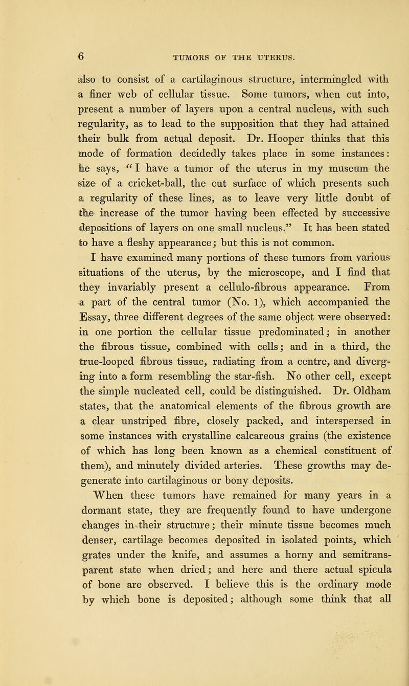 also to consist of a cartilaginous structure, intermingled with a finer web of cellular tissue. Some tumors, when cut into, present a number of layers upon a central nucleus, with such regularity, as to lead to the supposition that they had attained their bulk from actual deposit. Dr. Hooper thinks that this mode of formation decidedly takes place in some instances: he says,  I have a tumor of the uterus in my museum the size of a cricket-ball, the cut surface of which presents such a regularity of these lines, as to leave very little doubt of the increase of the tumor having been effected by successive depositions of layers on one small nucleus. It has been stated to have a fleshy appearance; but this is not common. I have examined many portions of these tumors from various situations of the uterus, by the microscope, and I find that they invariably present a cellulo-fibrous appearance. From a part of the central tumor (No. 1), which accompanied the Essay, three different degrees of the same object were observed: in one portion the cellular tissue predominated; in another the fibrous tissue, combined with cells; and in a third, the true-looped fibrous tissue, radiating from a centre, and diverg- ing into a form resembling the star-fish. No other cell, except the simple nucleated cell, could be distinguished. Dr. Oldham states, that the anatomical elements of the fibrous growth are a clear unstriped fibre, closely packed, and interspersed in some instances with crystalline calcareous grains (the existence of which has long been known as a chemical constituent of them), and minutely divided arteries. These growths may de- generate into cartilaginous or bony deposits. When these tumors have remained for many years in a dormant state, they are frequently found to have undergone changes in their structure; their minute tissue becomes much denser, cartilage becomes deposited in isolated points, which grates under the knife, and assumes a horny and semitrans- parent state when dried; and here and there actual spicula of bone are observed. I believe this is the ordinary mode by which bone is deposited; although some think that all