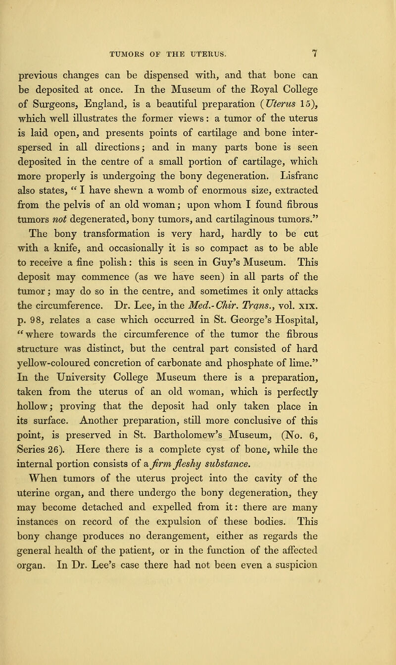 previous changes can be dispensed with, and that bone can be deposited at once. In the Museum of the Royal College of Surgeons, England, is a beautiful preparation {Uterus 15), which well illustrates the former views: a tumor of the uterus is laid open, and presents points of cartilage and bone inter- spersed in all directions; and in many parts bone is seen deposited in the centre of a small portion of cartilage, which more properly is undergoing the bony degeneration. Lisfranc also states,  I have shewn a womb of enormous size, extracted from the pelvis of an old woman; upon whom I found fibrous tumors not degenerated, bony tumors, and cartilaginous tumors. The bony transformation is very hard, hardly to be cut with a knife, and occasionally it is so compact as to be able to receive a fine polish: this is seen in Guy's Museum. This deposit may commence (as we have seen) in all parts of the tumor; may do so in the centre, and sometimes it only attacks the circumference. Dr. Lee, in the Med.- Chir. Trans., vol. xix. p. 98, relates a case which occurred in St. George's Hospital, where towards the circumference of the tumor the fibrous structure was distinct, but the central part consisted of hard yellow-coloured concretion of carbonate and phosphate of lime. In the University College Museum there is a preparation, taken from the uterus of an old woman, which is perfectly hollow; proving that the deposit had only taken place in its surface. Another preparation, still more conclusive of this point, is preserved in St. Bartholomew's Museum, (No. 6, Series 26). Here there is a complete cyst of bone, while the internal portion consists of & firm fleshy substance. When tumors of the uterus project into the cavity of the uterine organ, and there undergo the bony degeneration, they may become detached and expelled from it: there are many instances on record of the expulsion of these bodies. This bony change produces no derangement, either as regards the general health of the patient, or in the function of the affected organ. In Dr. Lee's case there had not been even a suspicion